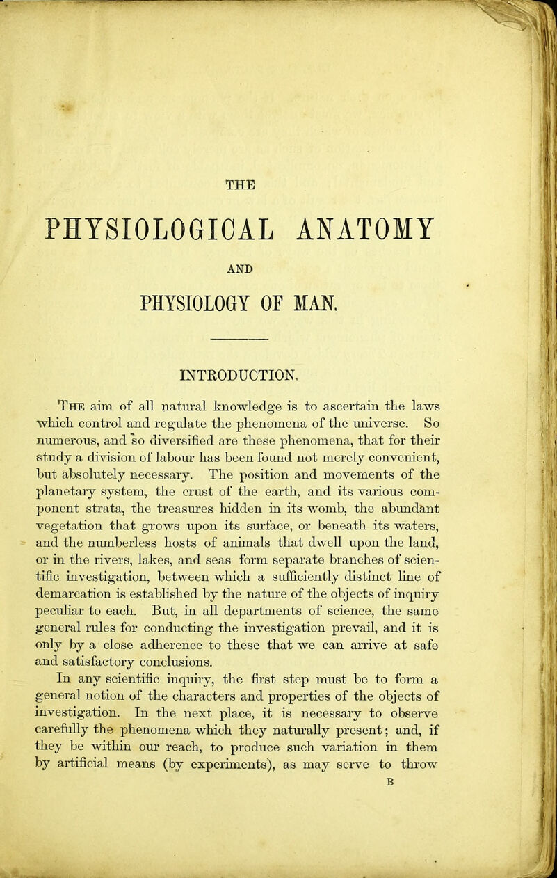 THE PHYSIOLOGICAL ANATOMY AND PHYSIOLOGY OP MAN. INTRODUCTION. The aim of all natural knowledge is to ascertain tire laws wliich control and regulate the phenomena of the universe. So numerous, and so diversified are these phenomena, that for their study a division of labour has been found not merely convenient, but absolutely necessary. The position and movements of the planetary system, the crust of the earth, and its various com- ponent strata, the treasures hidden in its womb, the abundant vegetation that grows upon its surface, or beneath its waters, and the numberless hosts of animals that dwell upon the land, or in the rivers, lakes, and seas form separate branches of scien- tific investigation, between which a sufficiently distinct line of demarcation is established by the nature of the objects of inquiry peculiar to each. But, in all departments of science, the same general rules for conducting the investigation prevail, and it is only by a close adherence to these that we can arrive at safe and satisfactory conclusions. In any scientific inquiry, the first step must be to form a general notion of the characters and properties of the objects of investigation. In the next place, it is necessary to observe carefully the phenomena which they naturally present; and, if they be within our reach, to produce such variation in them by artificial means (by experiments), as may serve to throw B