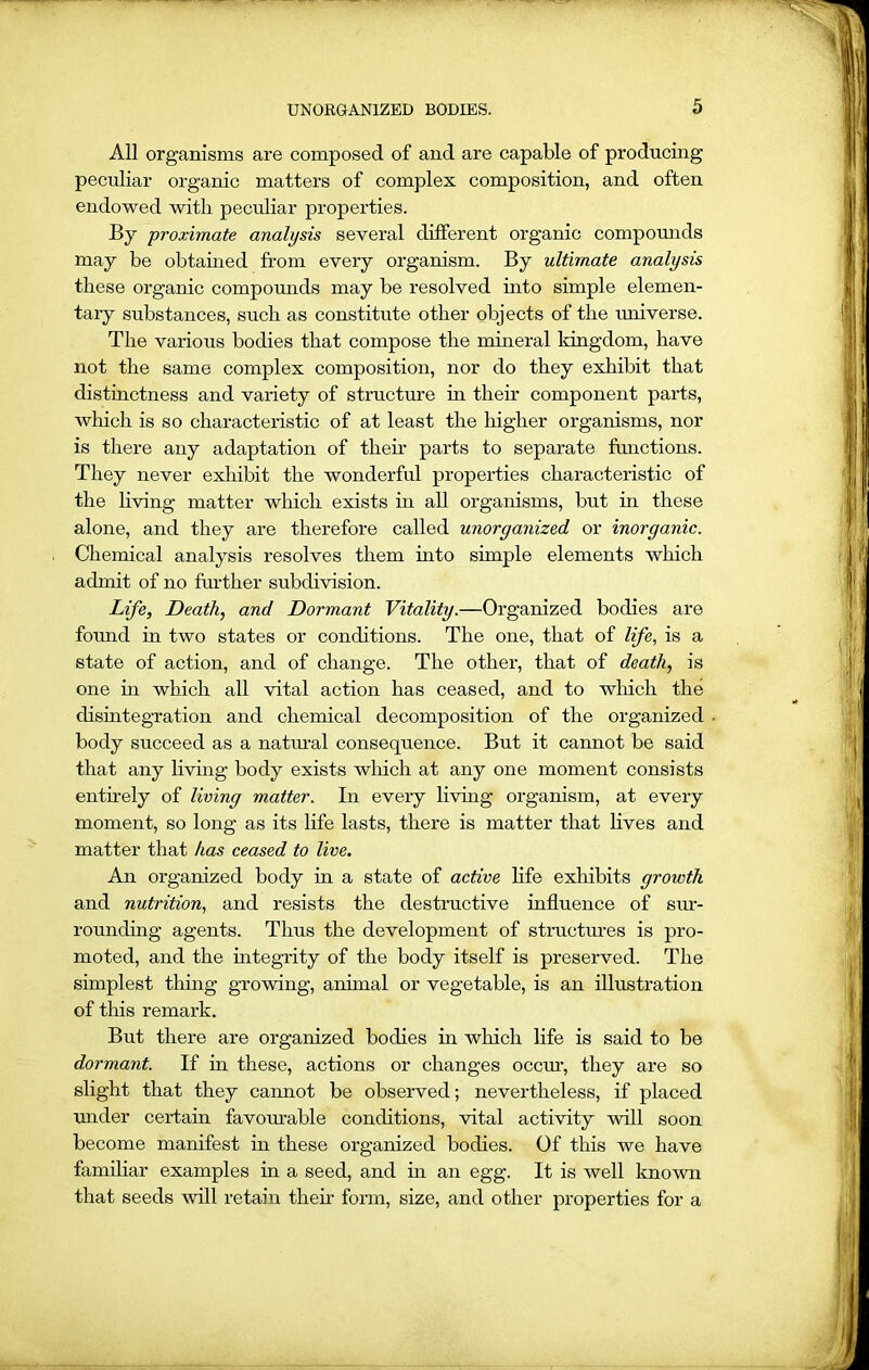 All organisms are composed of and are capable of producing peculiar organic matters of complex composition, and often endowed with peculiar properties. By proximate analysis several different organic compounds may be obtained from every organism. By ultimate analysis these organic compounds may be resolved into simple elemen- tary substances, such as constitute other objects of the universe. The various bodies that compose the mineral kingdom, have not the same complex composition, nor do they exhibit that distinctness and variety of structure hi their component parts, which is so characteristic of at least the higher organisms, nor is there any adaptation of their parts to separate functions. They never exhibit the wonderful properties characteristic of the living matter which exists in all organisms, but in these alone, and they are therefore called unorganized or inorganic. Chemical analysis resolves them hito simple elements which admit of no further subdivision. Life, Death, and Dormant Vitality.—Organized bodies are found in two states or conditions. The one, that of life, is a state of action, and of change. The other, that of death, is one in which all vital action has ceased, and to which the disintegration and chemical decomposition of the organized body succeed as a natural consequence. But it cannot be said that any living body exists which at any one moment consists entirely of living matter. In every living organism, at every moment, so long as its life lasts, there is matter that lives and matter that has ceased to live. An organized body in a state of active life exhibits growth and nutrition, and resists the destructive influence of sur- rounding agents. Thus the development of structures is pro- moted, and the integrity of the body itself is preserved. The simplest thing growing, animal or vegetable, is an illustration of this remark. But there are organized bodies in which life is said to be dormant. If in these, actions or changes occxu’, they are so slight that they cannot be observed; nevertheless, if placed under certain favourable conditions, vital activity will soon become manifest in these organized bodies. Of this we have familiar examples in a seed, and in an egg. It is well known that seeds will retain then- form, size, and other properties for a
