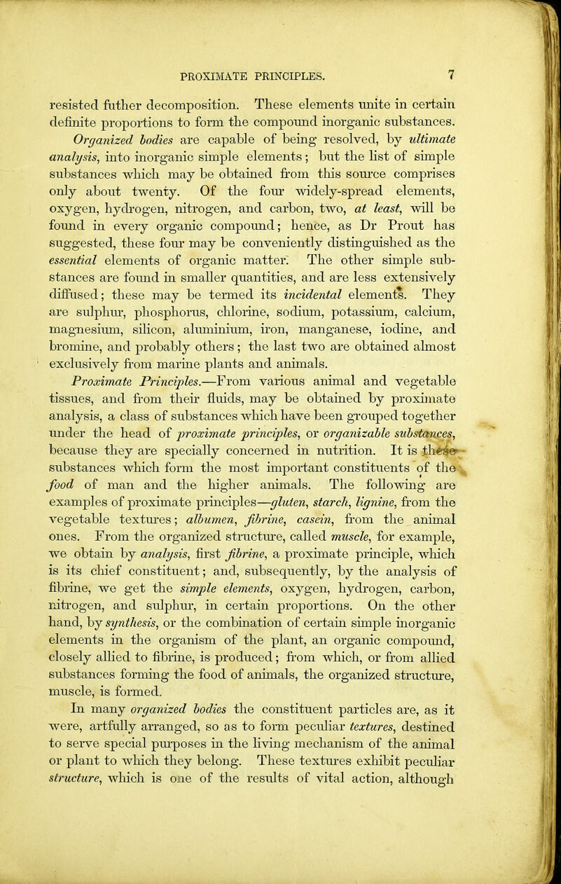 resisted father decomposition. These elements unite in certain definite proportions to form the compound inorganic substances. Organized bodies are capable of being resolved, by ultimate analysis, into inorganic simple elements ; but the list of simple substances which may be obtained from this source comprises only about twenty. Of the form widely-spread elements, oxygen, hydrogen, nitrogen, and carbon, two, at least, will be found in every organic compound; hence, as Dr Prout has suggested, these four may be conveniently distinguished as the essential elements of organic matter. The other simple sub- stances are found in smaller quantities, and are less extensively diffused; these may be termed its incidental elements. They are sulphur, phosphorus, chlorine, sodium, potassium, calcium, magnesium, silicon, aluminium, iron, manganese, iodine, and bromine, and probably others; the last two are obtained almost exclusively from marine plants and animals. Proximate Principles.—From various animal and vegetable tissues, and from their fluids, may be obtained by proximate analysis, a class of substances which have been grouped together under the head of proximate principles, or organizable substances, because they are specially concerned in nutrition. It is these’ substances which form the most important constituents of the food of man and the higher animals. The following are examples of proximate principles—gluten, starch, lignine, from the vegetable textures; albumen, fibrine, casein, from the animal ones. From the organized structure, called muscle, for example, we obtain by analysis, first fibrine, a proximate principle, which is its chief constituent; and, subsequently, by the analysis of fibrine, we get the simple elements, oxygen, hydrogen, carbon, nitrogen, and sulphur, in certain proportions. On the other hand, by synthesis, or the combination of certain simple inorganic elements in the organism of the plant, an organic compomid, closely allied to fibrine, is produced; from which, or from allied substances forming the food of animals, the organized structure, muscle, is formed. In many organized bodies the constituent particles are, as it were, artfully arranged, so as to form peculiar textures, destined to serve special purposes in the living mechanism of the animal or plant to which they belong. These textures exhibit peculiar structure, which is one of the results of vital action, although