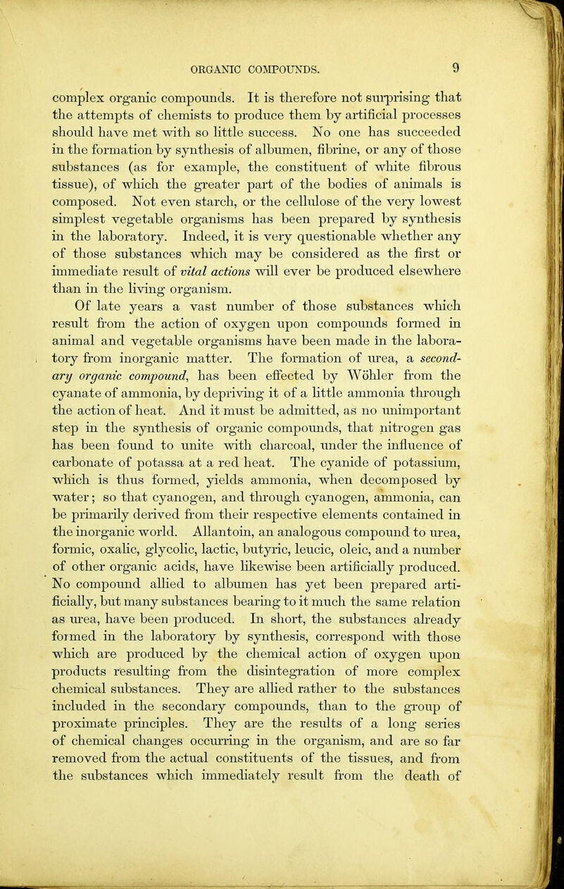 complex organic compounds. It is therefore not surprising that the attempts of chemists to produce them by artificial processes should have met with so little success. No one has succeeded in the formation by synthesis of albumen, fibrine, or any of those substances (as for example, the constituent of white fibrous tissue), of which the greater part of the bodies of animals is composed. Not even starch, or the cellulose of the very lowest simplest vegetable organisms has been prepared by synthesis hi the laboratory. Indeed, it is very questionable whether any of those substances which may be considered as the first or immediate result of vital actions will ever be produced elsewhere than in the living organism. Of late years a vast number of those substances which result from the action of oxygen upon compounds formed in animal and vegetable organisms have been made in the labora- tory from inorganic matter. The formation of urea, a second- ary organic compound, has been effected by Wohler from the cyanate of ammonia, by depriving it of a little ammonia through the action of heat. And it must be admitted, as no unimportant step in the synthesis of organic compounds, that nitrogen gas has been found to unite with charcoal, under the influence of carbonate of potassa at a red heat. The cyanide of potassium, which is thus formed, yields ammonia, when decomposed by water; so that cyanogen, and through cyanogen, ammonia, can be primarily derived from them respective elements contained in the inorganic world. Allantoin, an analogous compound to urea, formic, oxalic, glycolic, lactic, butyric, leucic, oleic, and a number of other organic acids, have likewise been artificially produced. No compound allied to albumen has yet been prepared arti- ficially, but many substances bearing to it much the same relation as urea, have been produced. In short, the substances already formed in the laboratory by synthesis, correspond with those which are produced by the chemical action of oxygen upon products resulting from the disintegration of more complex chemical substances. They are allied rather to the substances included in the secondary compounds, than to the group of proximate principles. They are the results of a long series of chemical changes occurring in the organism, and are so far removed from the actual constituents of the tissues, and from the substances which immediately result from the death of