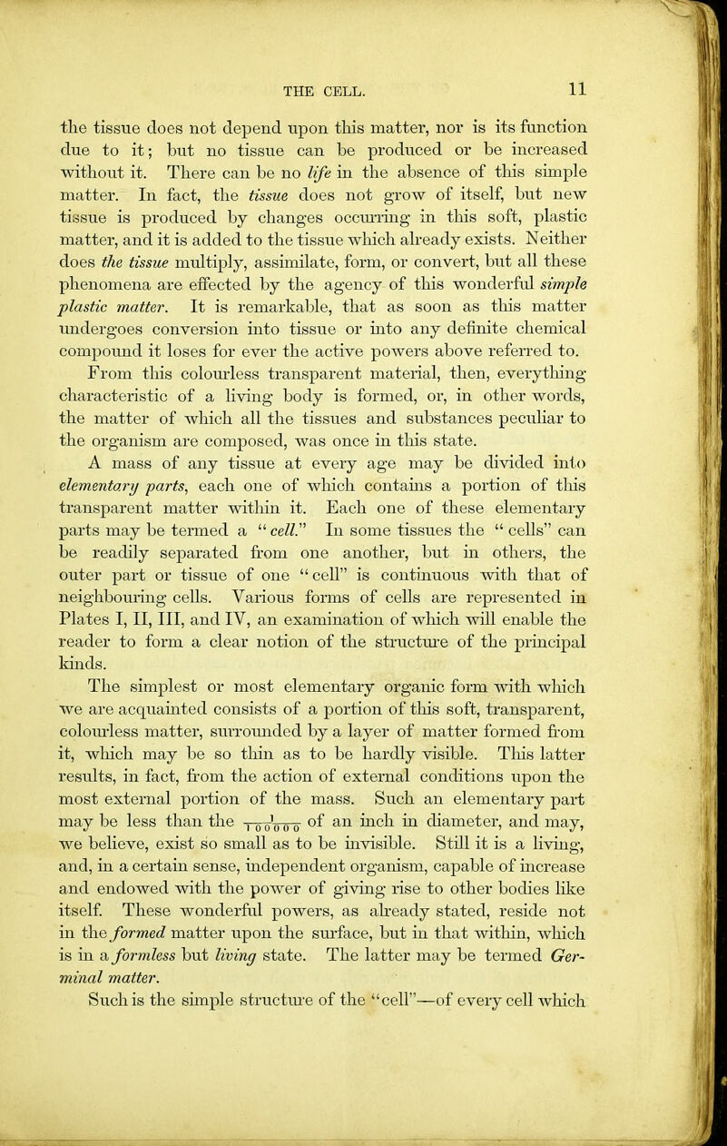 tlie tissue does not depend upon this matter, nor is its function due to it; but no tissue can be produced or be increased without it. There can be no life in the absence of this simple matter. In fact, the tissue does not grow of itself, but new tissue is produced by changes occurring in this soft, plastic matter, and it is added to the tissue which already exists. Neither does the tissue multiply, assimilate, form, or convert, but all these phenomena are effected by the agency of this wonderful simple plastic matter. It is remarkable, that as soon as this matter undergoes conversion into tissue or into any definite chemical compound it loses for ever the active powers above referred to. From this colourless transparent material, then, every tiling characteristic of a living body is formed, or, in other words, the matter of which all the tissues and substances peculiar to the organism are composed, was once in this state. A mass of any tissue at every age may be divided into elementary parts, each one of which contains a portion of this transparent matter within it. Each one of these elementary parts may be termed a “ cell. In some tissues the “ cells” can be readily separated from one another, but in others, the outer part or tissue of one “ cell” is continuous with that of neighbouring cells. Various forms of cells are represented in Plates I, II, III, and IV, an examination of which will enable the reader to form a clear notion of the structure of the principal kinds. The simplest or most elementary organic form with which we are acquainted consists of a portion of this soft, transparent, colourless matter, surrounded by a layer of matter formed from it, which may be so thin as to be hardly visible. Tins latter results, in fact, from the action of external conditions upon the most external portion of the mass. Such an elementary part may be less than the tloVtto °f an inch in diameter, and may, we believe, exist so small as to be invisible. Still it is a living, and, in a certain sense, independent organism, capable of increase and endowed with the power of giving rise to other bodies like itself. These wonderful powers, as already stated, reside not in the formed matter upon the surface, but in that within, which is in a formless but living state. The latter may be termed Ger- minal matter. Such is the simple structure of the “cell”—of every cell which