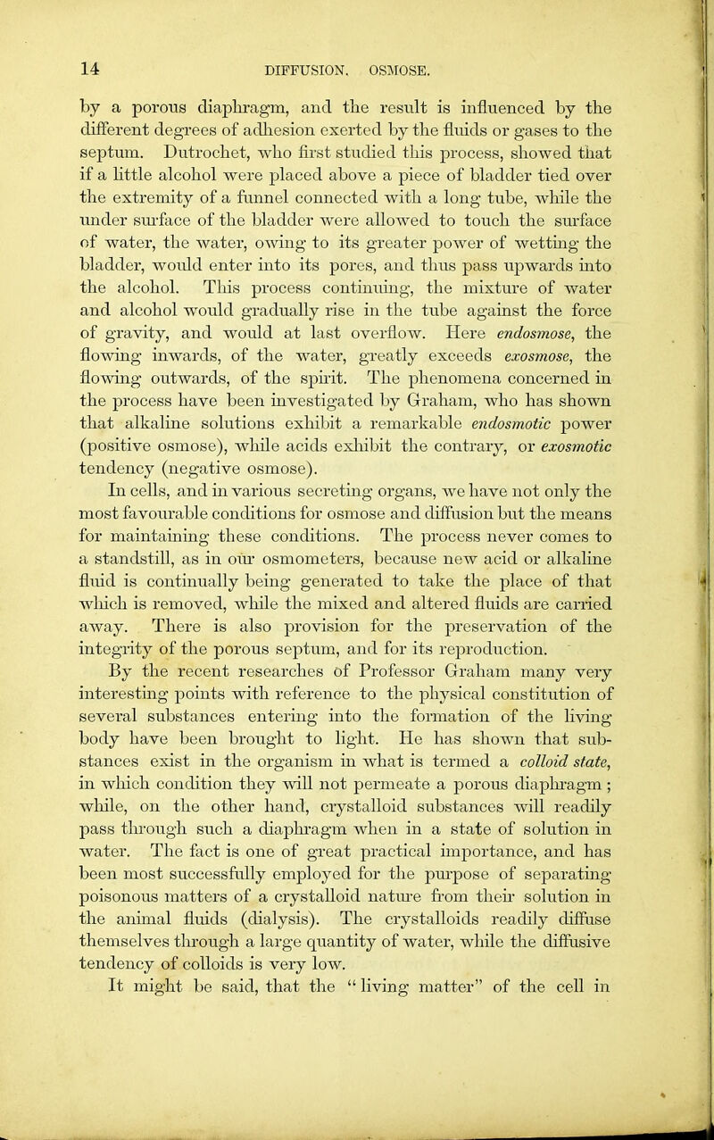 by a porous diaphragm, and the result is influenced by the different degrees of adhesion exerted by the fluids or gases to the septum. Dutrochet, who first studied this process, showed that if a little alcohol were placed above a piece of bladder tied over the extremity of a funnel connected with a long tube, while the under surface of the bladder were allowed to touch the surface of water, the water, owing to its greater power of wetting the bladder, would enter into its pores, and thus pass upwards into the alcohol. This process continuing, the mixture of water and alcohol would gradually rise in the tube against the force of gravity, and would at last overflow. Here endosmose, the flowing inwards, of the water, greatly exceeds exosmose, the flowing outwards, of the spirit. The phenomena concerned in the process have been investigated by Graham, who has shown that alkaline solutions exhibit a remarkable endosmotic power (positive osmose), while acids exhibit the contrary, or exosmotic tendency (negative osmose). In cells, and in various secreting organs, we have not only the most favourable conditions for osmose and diffusion but the means for maintaining these conditions. The process never comes to a standstill, as in our osmometers, because new acid or alkaline fluid is continually being generated to take the place of that wliich is removed, while the mixed and altered fluids are carried away. There is also provision for the preservation of the integrity of the porous septum, and for its reproduction. By the recent researches of Professor Graham many very interesting points with reference to the physical constitution of several substances entering into the formation of the living body have been brought to light. He has shown that sub- stances exist in the organism in what is termed a colloid state, in which condition they will not permeate a porous diaphragm ; while, on the other hand, crystalloid substances will readily pass through such a diaphragm when in a state of solution in water. The fact is one of great practical importance, and has been most successfully employed for the purpose of separating poisonous matters of a crystalloid nature from then solution in the animal fluids (dialysis). The crystalloids readily diffuse themselves through a large quantity of water, while the diffusive tendency of colloids is very low. It might be said, that the “ living matter” of the cell in