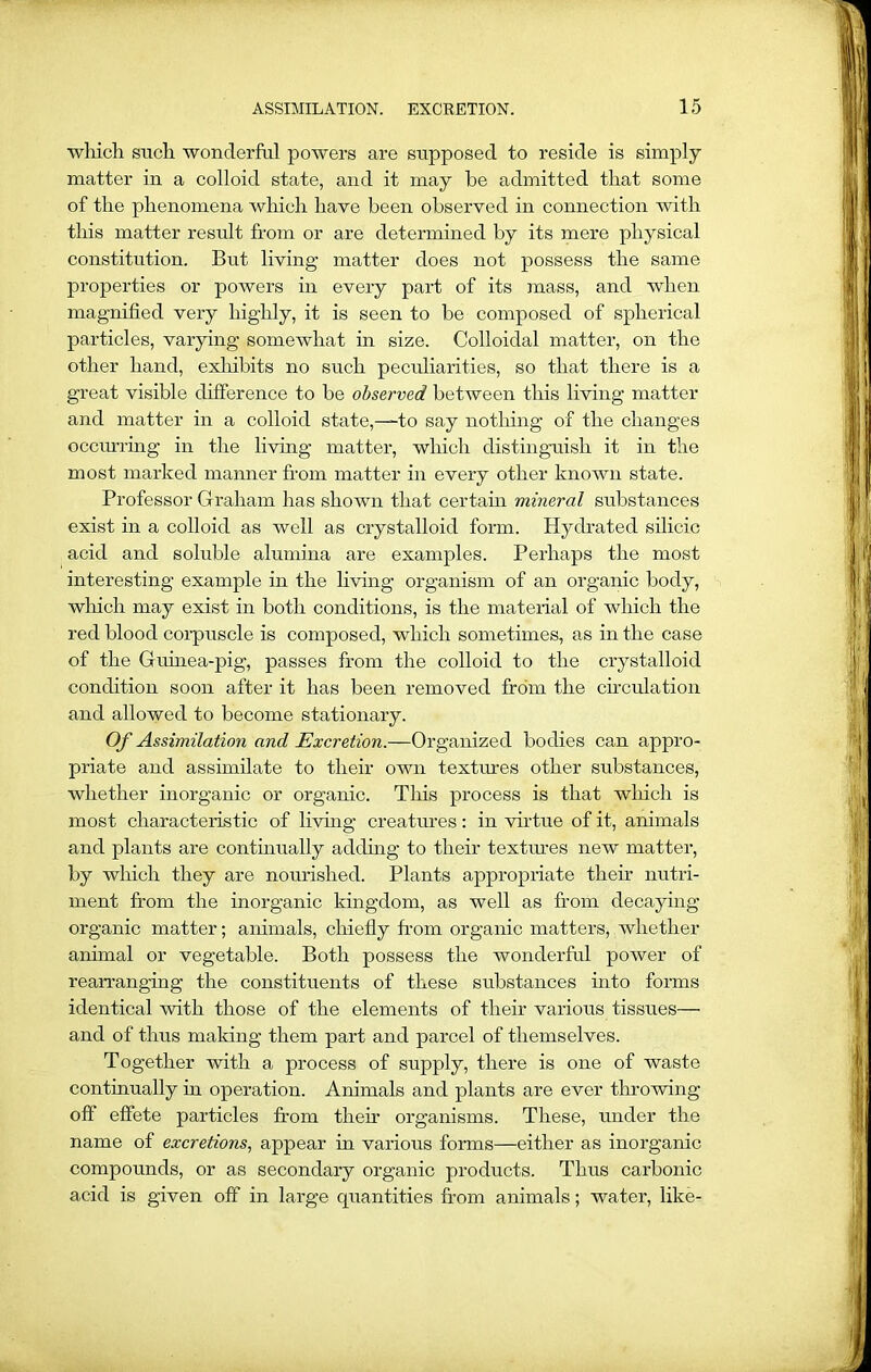 which such wonderful powers are supposed to reside is simply matter in a colloid state, and it may be admitted that some of the phenomena which have been observed in connection with this matter result from or are determined by its mere physical constitution. But living matter does not possess the same properties or powers in every part of its mass, and when magnified very highly, it is seen to be composed of spherical particles, varying somewhat in size. Colloidal matter, on the other hand, exhibits no such peculiarities, so that there is a great visible difference to be observed between this living matter and matter in a colloid state,—to say nothing of the changes occurring in the living matter, which distinguish it in the most marked manner from matter in every other known state. Professor Graham has shown that certain mineral substances exist in a colloid as well as crystalloid form. Hydrated silicic acid and soluble alumina are examples. Perhaps the most interesting example in the living organism of an organic body, which may exist in both conditions, is the material of which the red blood corpuscle is composed, which sometimes, as in the case of the Guinea-pig, passes from the colloid to the crystalloid condition soon after it has been removed from the circulation and allowed to become stationary. Of Assimilation and Excretion.—Organized bodies can appro- priate and assimilate to their own textures other substances, whether inorganic or organic. This process is that winch is most characteristic of living creatures: in virtue of it, animals and plants are continually adding to their textures new matter, by which they are nourished. Plants appropriate their nutri- ment from the inorganic kingdom, as well as from decaying organic matter; animals, chiefly from organic matters, whether animal or vegetable. Both possess the wonderful power of rearranging the constituents of these substances into forms identical with those of the elements of their various tissues— and of thus making them part and parcel of themselves. Together with a process of supply, there is one of waste continually in operation. Animals and plants are ever throwing oft effete particles from them organisms. These, under the name of excretions, appear in various forms—either as inorganic compounds, or as secondary organic products. Thus carbonic acid is given off in large quantities from animals; water, like-