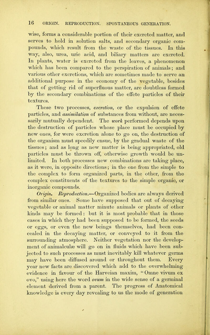 wise, forms a considerable portion of their excreted matter, and serves to hold in solution salts, and secondary organic com- pounds, which result from the waste of the tissues. In this way, also, urea, uric acid, and biliary matters are excreted. In plants, water is excreted from the leaves, a phenomenon which has been compared to the perspiration of animals; and various other excretions, which are sometimes made to serve an additional purpose in the economy of the vegetable, besides that of getting rid of superfluous matter, are doubtless formed by the secondary combinations of the effete particles of their textures. These two processes, excretion, or the expulsion of effete particles, and assimilation of substances from without, are neces- sarily mutually dependent. The work performed depends upon the destruction of particles whose place must be occupied by new ones, for were excretion alone to go on, the destruction of the organism must speedily ensue, by the gradual waste of the tissues; and as long as new matter is being appropriated, old particles must be thrown off, otherwise growth would be un- limited. In both processes new combinations are taking place, as it were, in opposite directions; in the one from the simple to the complex to form organized parts, in the other, from the complex constituents of the textures to the simple organic, or inorganic compounds. Origin. Reproduction.—Organized bodies are always derived from similar ones. Some have supposed that out of decaying vegetable or animal matter minute animals or plants of other lands may be formed: but it is most probable that in those cases in which they had been supposed to be formed, the seeds or eggs, or even the new beings themselves, had been con- cealed in the decaying matter, or conveyed to it from the surrounding atmosphere. Neither vegetation nor the develop- ment of animalculae will go on in fluids which have been sub- jected to such processes as must inevitably kill whatever germs may have been diffused around or throughout them. Every year new facts are discovered which add to the overwhelming evidence in favour of the Harveian maxim, “ Omne vivum ex ovo,” using here the word ovum hi the wide sense of a germinal element derived from a parent. The progress of Anatomical knowledge is every day revealing to us the mode of generation