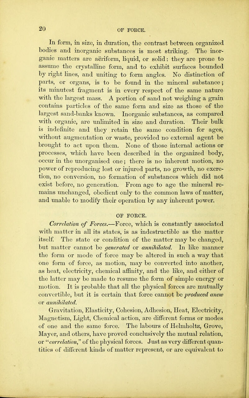 OF FORCE. In form, in size, in duration, the contrast between organized bodies and inorganic substances is most strildng. The inor- ganic matters are aeriform, liquid, or solid: they are prone to assume the crystalline form, and to exhibit surfaces bounded by right lines, and uniting to form angles. No distinction of parts, or organs, is to be found in the mineral substance; its minutest fragment is in every respect of the same nature with the largest mass. A portion of sand not weighing a grain contains particles of the same form and size as those of the largest sand-banks known. Inorganic substances, as compared ■with organic, are unlimited in size and duration. Their bulk is indefinite and they retain the same condition for ages, without augmentation or waste, provided no external agent be brought to act upon them. None of those internal actions or processes, which have been described in the organized body, occur hi the unorganised one; there is no inherent motion, no power of reproducing lost or injured parts, no growth, no excre- tion, no conversion, no formation of substances which did not exist before, no generation. From age to age the mineral re- mains unchanged, obedient only to the common laws of matter, and unable to modify their operation by any inherent power. OF FORCE. Correlation of Forces.—Force, which is constantly associated with matter in all its states, is as indestructible as the matter itself. The state or condition of the matter may be changed, but matter cannot be generated or annihilated. In like manner the form or mode of force may be altered in such a way that one form of force, as motion, may be converted into another, as heat, electricity, chemical affinity, and the like, and either of the latter may be made to resume the form of simple energy or motion. It is probable that all the physical forces are mutually convertible, but it is certain that force cannot be produced anew or annihilated. Gravitation, Elasticity, Cohesion, Adhesion, Heat, Electricity, Magnetism, Light, Chemical action, are different forms or modes of one and the same force. The labours of Helmholtz, Grove, Mayer, and others, have proved conclusively the mutual relation, or “ correlation,” of the physical forces. Just as very different quan- tities of different kinds of matter represent, or are equivalent to