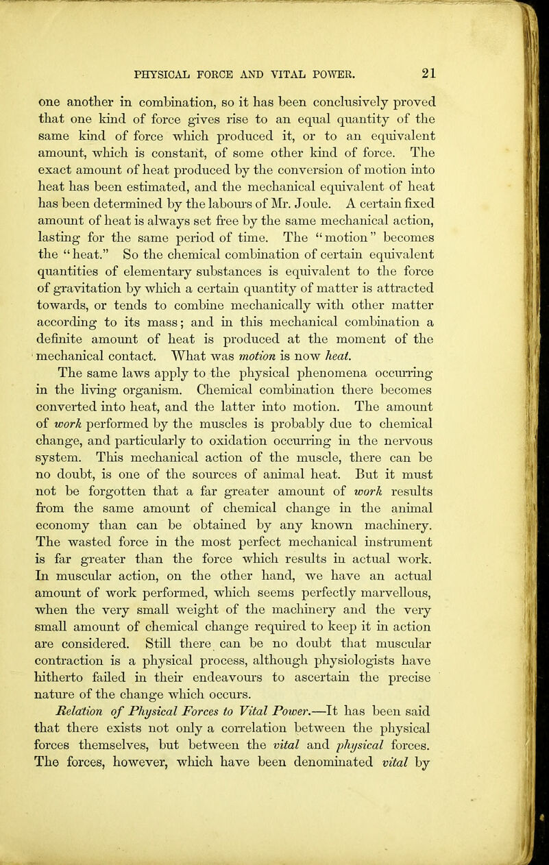 one another in combination, so it has been conclusively proved that one kind of force gives rise to an equal quantity of the same kind of force which produced it, or to an equivalent amount, which is constant, of some other kind of force. The exact amount of heat produced by the conversion of motion into heat has been estimated, and the mechanical equivalent of heat has been determined by the labours of Mr. Joule. A certain fixed amount of heat is always set free by the same mechanical action, lasting for the same period of time. The “ motion ” becomes the “heat.” So the chemical combination of certain equivalent quantities of elementary substances is equivalent to the force of gravitation by which a certain quantity of matter is attracted towards, or tends to combine mechanically with other matter according to its mass; and in this mechanical combination a definite amount of heat is produced at the moment of the 1 mechanical contact. What was motion is now heat. The same laws apply to the physical phenomena occurring in the living organism. Chemical combination there becomes converted into heat, and the latter into motion. The amount of work performed by the muscles is probably due to chemical change, and particularly to oxidation occm’ring in the nervous system. This mechanical action of the muscle, there can be no doubt, is one of the sources of animal heat. But it must not be forgotten that a far greater amount of work results from the same amount of chemical change in the animal economy than can be obtained by any known machinery. The wasted force in the most perfect mechanical instrument is far greater than the force which results in actual work. In muscular action, on the other hand, we have an actual amount of work performed, which seems perfectly marvellous, when the very small weight of the machinery and the very small amount of chemical change required to keep it nr action are considered. Still there can be no doubt that muscular contraction is a physical process, although physiologists have hitherto failed in their endeavours to ascertain the precise nature of the change which occurs. Relation of Physical Forces to Vital Power.—It has been said that there exists not only a con-elation between the physical forces themselves, but between the vital and physical forces. The forces, however, which have been denominated vital by