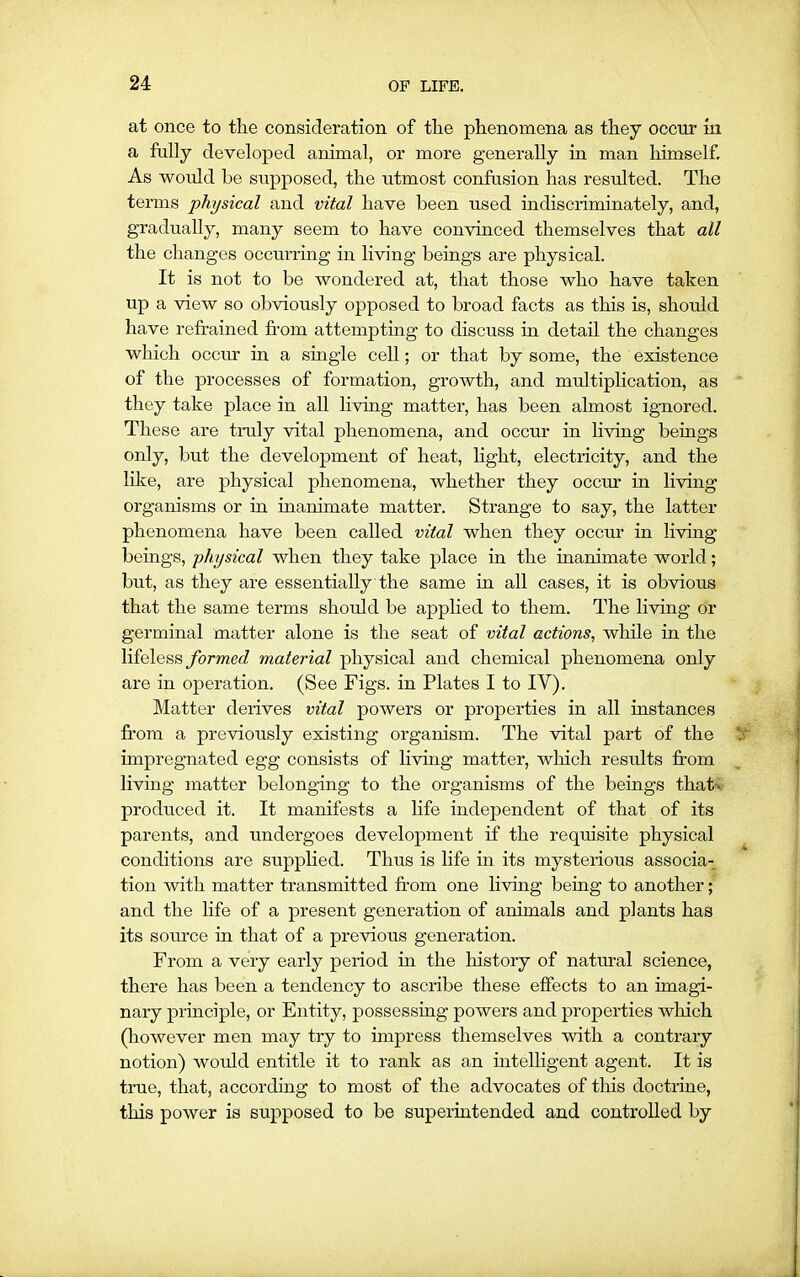 at once to the consideration of the phenomena as they occur in a fully developed animal, or more generally in man himself. As would he supposed, the utmost confusion has resulted. The terms physical and vital have been used indiscriminately, and, gradually, many seem to have convinced themselves that all the changes occurring in living beings are physical. It is not to be wondered at, that those who have taken up a view so obviously opposed to broad facts as this is, should have refrained from attempting to discuss in detail the changes which occur in a single cell; or that by some, the existence of the processes of formation, growth, and multiplication, as they take place in all living matter, has been almost ignored. These are truly vital phenomena, and occur in living beings only, but the development of heat, light, electricity, and the like, are physical phenomena, whether they occur in living organisms or in inanimate matter. Strange to say, the latter phenomena have been called vital when they occur in living beings, physical when they take place in the inanimate world; but, as they are essentially the same in all cases, it is obvious that the same terms should be applied to them. The living or germinal matter alone is the seat of vital actions, while in the lifeless formed material physical and chemical phenomena only are in operation. (See Figs, in Plates I to IY). Matter derives vital powers or properties in all instances from a previously existing organism. The vital part of the impregnated egg consists of living matter, which results from living matter belonging to the organisms of the beings that-, produced it. It manifests a life independent of that of its parents, and undergoes development if the requisite physical conditions are supplied. Thus is life in its mysterious associa- tion with matter transmitted from one living being to another; and the life of a present generation of animals and plants has its source in that of a previous generation. From a very early period hi the history of natural science, there has been a tendency to ascribe these effects to an imagi- nary principle, or Entity, possessing powers and properties which (however men may try to impress themselves with a contrary notion) would entitle it to rank as an intelligent agent. It is true, that, according to most of the advocates of this doctrine, this power is supposed to be superintended and controlled by