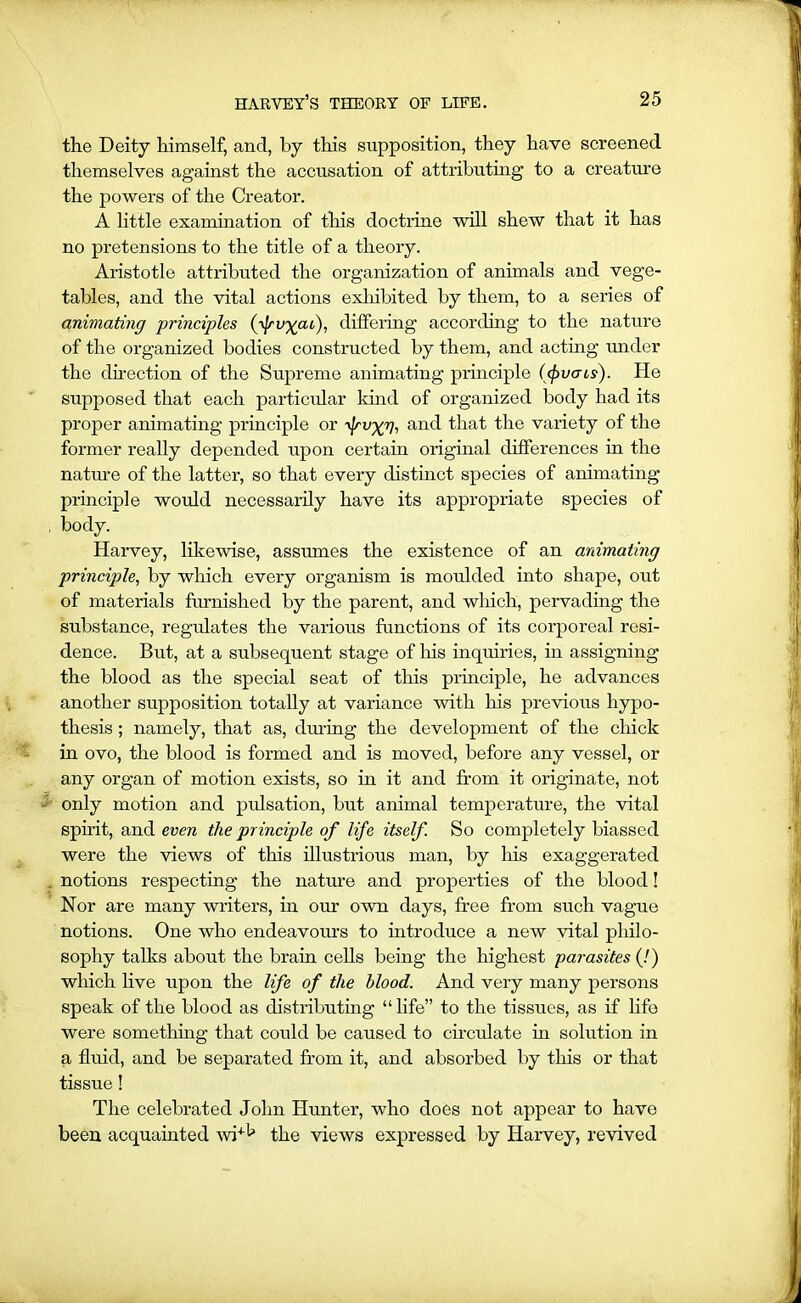 the Deity himself, and, by this supposition, they have screened themselves against the accusation of attributing to a creature the powers of the Creator. A little examination of this doctrine will shew that it has no pretensions to the title of a theory. Aristotle attributed the organization of animals and vege- tables, and the vital actions exhibited by them, to a series of animating principles (fvycu), differing according to the nature of the organized bodies constructed by them, and acting under the direction of the Supreme animating principle (<pvcris). He supposed that each particular kind of organized body had its proper animating principle or ^Jcv^Vi and that the variety of the former really depended upon certain original differences in the nature of the latter, so that every distinct species of animating principle would necessarily have its appropriate species of body. Harvey, likewise, assumes the existence of an animating principle, by which every organism is moulded into shape, out of materials furnished by the parent, and which, pervading the substance, regulates the various functions of its corporeal resi- dence. But, at a subsequent stage of his inquiries, in assigning the blood as the special seat of this principle, he advances another supposition totally at variance with his previous hypo- thesis ; namely, that as, during the development of the chick in ovo, the blood is formed and is moved, before any vessel, or any organ of motion exists, so in it and from it originate, not only motion and pulsation, but animal temperature, the vital spirit, and even the principle of life itself. So completely biassed were the views of this illustrious man, by his exaggerated notions respecting the nature and properties of the blood! Nor are many writers, in our own days, free from such vague notions. One who endeavours to introduce a new vital philo- sophy talks about the brain cells being the highest parasites (!) which live upon the life of the blood. And very many persons speak of the blood as distributing “ life” to the tissues, as if life were something that could be caused to circulate in solution in a fluid, and be separated from it, and absorbed by this or that tissue! The celebrated John Hunter, who does not appear to have been acquainted wi+b the views expressed by Harvey, revived