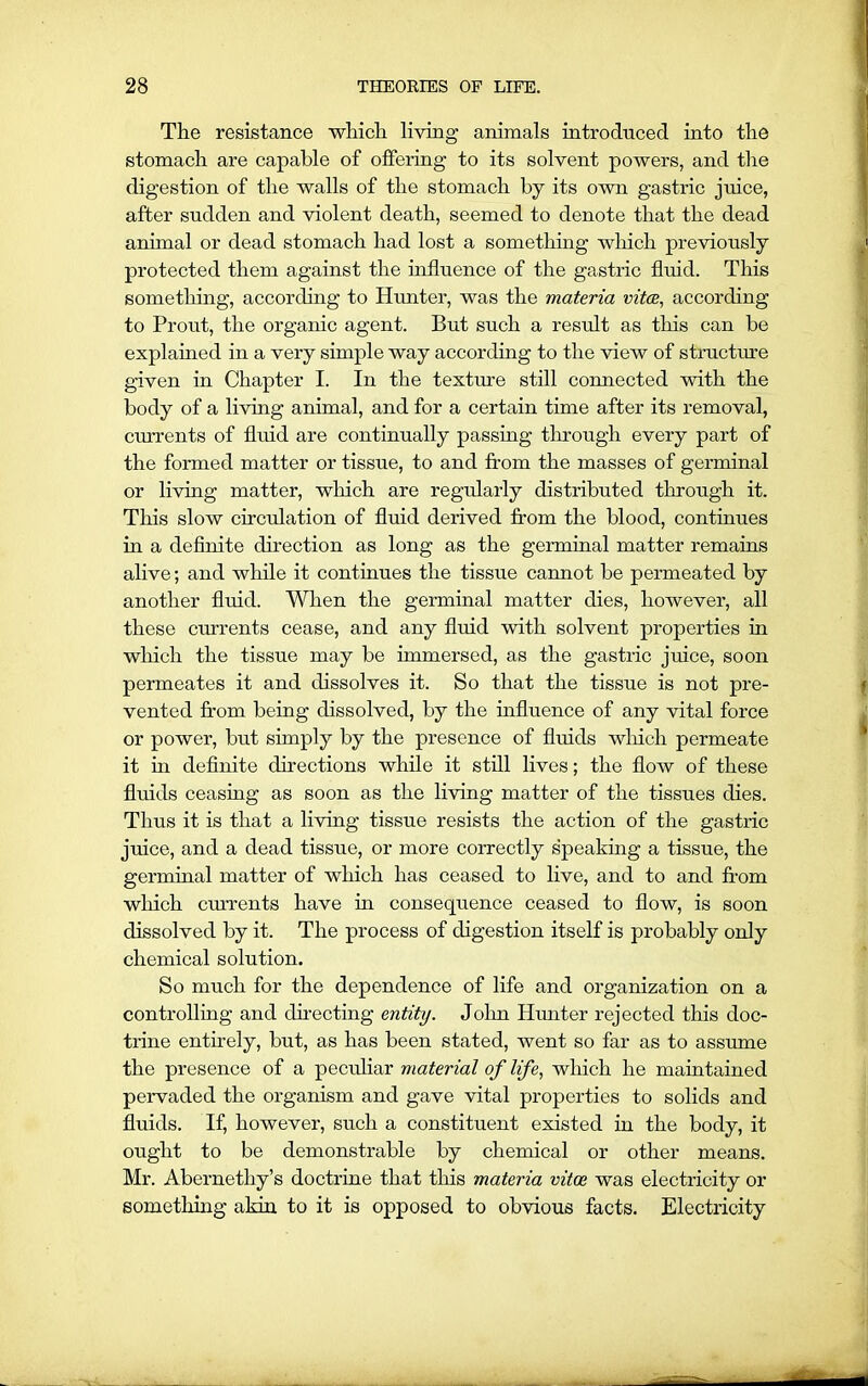 The resistance which living animals introduced into the stomach are capable of offering to its solvent powers, and the digestion of the walls of the stomach by its own gastric juice, after sudden and violent death, seemed to denote that the dead animal or dead stomach had lost a something which previously protected them against the influence of the gastric fluid. This something, according to Hunter, was the materia vitae, according to Prout, the organic agent. But such a result as this can be explained in a very simple way according to the view of structure given in Chapter I. In the texture still connected with the body of a living animal, and for a certain time after its removal, currents of fluid are continually passing through every part of the formed matter or tissue, to and from the masses of germinal or living matter, which are regularly distributed through it. This slow circulation of fluid derived from the blood, continues in a definite direction as long as the germinal matter remains alive; and while it continues the tissue cannot be permeated by another fluid. When the germinal matter dies, however, all these currents cease, and any fluid with solvent properties in which the tissue may be immersed, as the gastric juice, soon permeates it and dissolves it. So that the tissue is not pre- vented from being dissolved, by the influence of any vital force or power, but simply by the presence of fluids which permeate it hi definite directions while it still lives; the flow of these fluids ceasing as soon as the living matter of the tissues dies. Thus it is that a living tissue resists the action of the gastric juice, and a dead tissue, or more correctly speaking a tissue, the germinal matter of which has ceased to live, and to and from which currents have in consequence ceased to flow, is soon dissolved by it. The process of digestion itself is probably only chemical solution. So much for the dependence of life and organization on a controlling and directing entity. John Hunter rejected this doc- trine entirely, but, as has been stated, went so far as to assume the presence of a peculiar material of life, which he maintained pervaded the organism and gave vital properties to solids and fluids. If, however, such a constituent existed in the body, it ought to be demonstrable by chemical or other means. Mr. Abernethy’s doctrine that this materia vitoe was electricity or something akin to it is opposed to obvious facts. Electricity