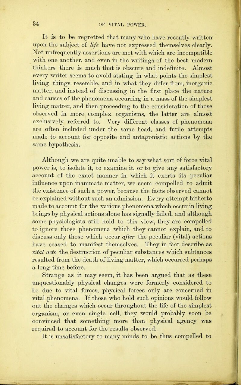 It is to be regretted that many wlio have recently written upon the subject of life have not expressed themselves clearly. Not unfrequently assertions are met with which are incompatible Avith one another, and even in the writings of the best modern thinkers there is much that is obscure and indefinite. Almost every writer seems to avoid stating in what points the simplest living things resemble, and in what they differ from, inorganic matter, and instead of discussing in the first place the nature and causes of the phenomena occurring in a mass of the simplest li\dng matter, and then proceeding to the consideration of those observed in more complex organisms, the latter are almost exclusively referred to. Very different classes of phenomena are often included under the same head, and futile attempts made to account for opposite and antagonistic actions by the same hypothesis. Although we are quite unable to say what sort of force vital power is, to isolate it, to examine it, or to give any satisfactory account of the exact manner in which it exerts its peculiar influence upon inanimate matter, we seem compelled to admit the existence of such a power, because the facts observed cannot be explained Avithout such an admission. Every attempt hitherto made to account for the various phenomena which occur in living beings by physical actions alone has signally failed, and although some physiologists still hold to this vieAV, they are compelled to ignore those phenomena which they cannot explain, and to discuss only those Avhich occur after the peculiar (Antal) actions have ceased to manifest themselves. They in fact describe as vital acts the destruction of peculiar substances which subtances resulted from the death of living matter, which occurred perhaps a long time before. Strange as it may seem, it has been argued that as these unquestionably physical changes were formerly considered to be due to vital forces, physical forces only are concerned in vital phenomena. If those who hold such opinions would follow out the changes which occur throughout the life of the simplest organism, or even single cell, they would probably soon be convinced that something more than physical agency Avas required to account for the results observed. It is unsatisfactory to many minds to be thus compelled to