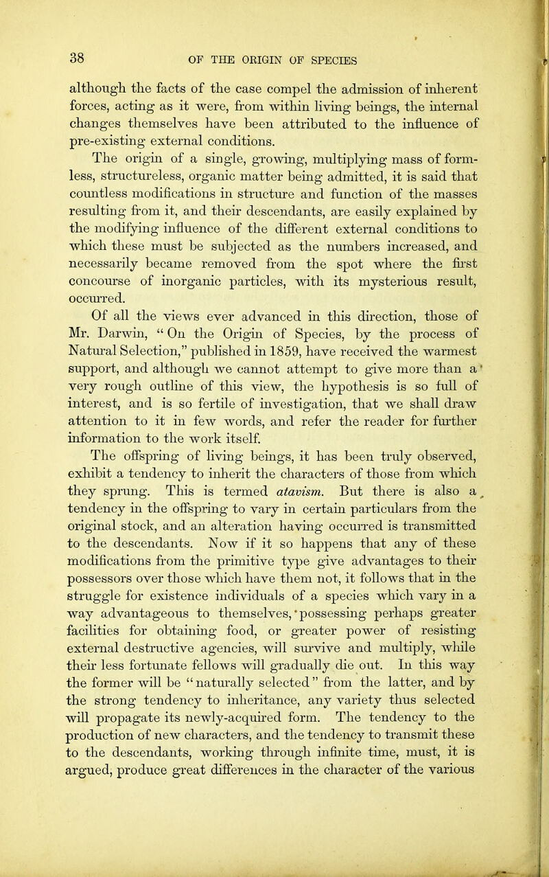 although the facts of the case compel the admission of inherent forces, acting as it were, from within living beings, the internal changes themselves have been attributed to the influence of pre-existing external conditions. The origin of a single, growing, multiplying mass of form- less, structureless, organic matter being admitted, it is said that countless modifications in structure and function of the masses resulting from it, and their descendants, are easily explained by the modifying influence of the different external conditions to which these must be subjected as the numbers increased, and necessarily became removed from the spot where the first concourse of inorganic particles, with its mysterious result, occurred. Of all the views ever advanced in this direction, those of Mr. Darwin, “ On the Origin of Species, by the process of Natural Selection,” published in 1859, have received the warmest support, and although we cannot attempt to give more than a' very rough outline of this view, the hypothesis is so full of interest, and is so fertile of investigation, that we shall draw attention to it in few words, and refer the reader for further information to the work itself. The offspring of living beings, it has been truly observed, exhibit a tendency to inherit the characters of those from which they sprung. This is termed atavism. But there is also a _ tendency in the offspring to vary in certain particulars from the original stock, and an alteration having occurred is transmitted to the descendants. Now if it so happens that any of these modifications from the primitive type give advantages to their possessors over those which have them not, it follows that in the struggle for existence individuals of a species which vary in a way advantageous to themselves,'possessing perhaps greater facilities for obtaining food, or greater power of resisting external destructive agencies, will survive and multiply, while then less fortunate fellows will gradually the out. In tins way the former will be “ naturally selected ” from the latter, and by the strong tendency to inheritance, any variety thus selected will propagate its newly-acquired form. The tendency to the production of new characters, and the tendency to transmit these to the descendants, working through infinite time, must, it is argued, produce great differences in the character of the various