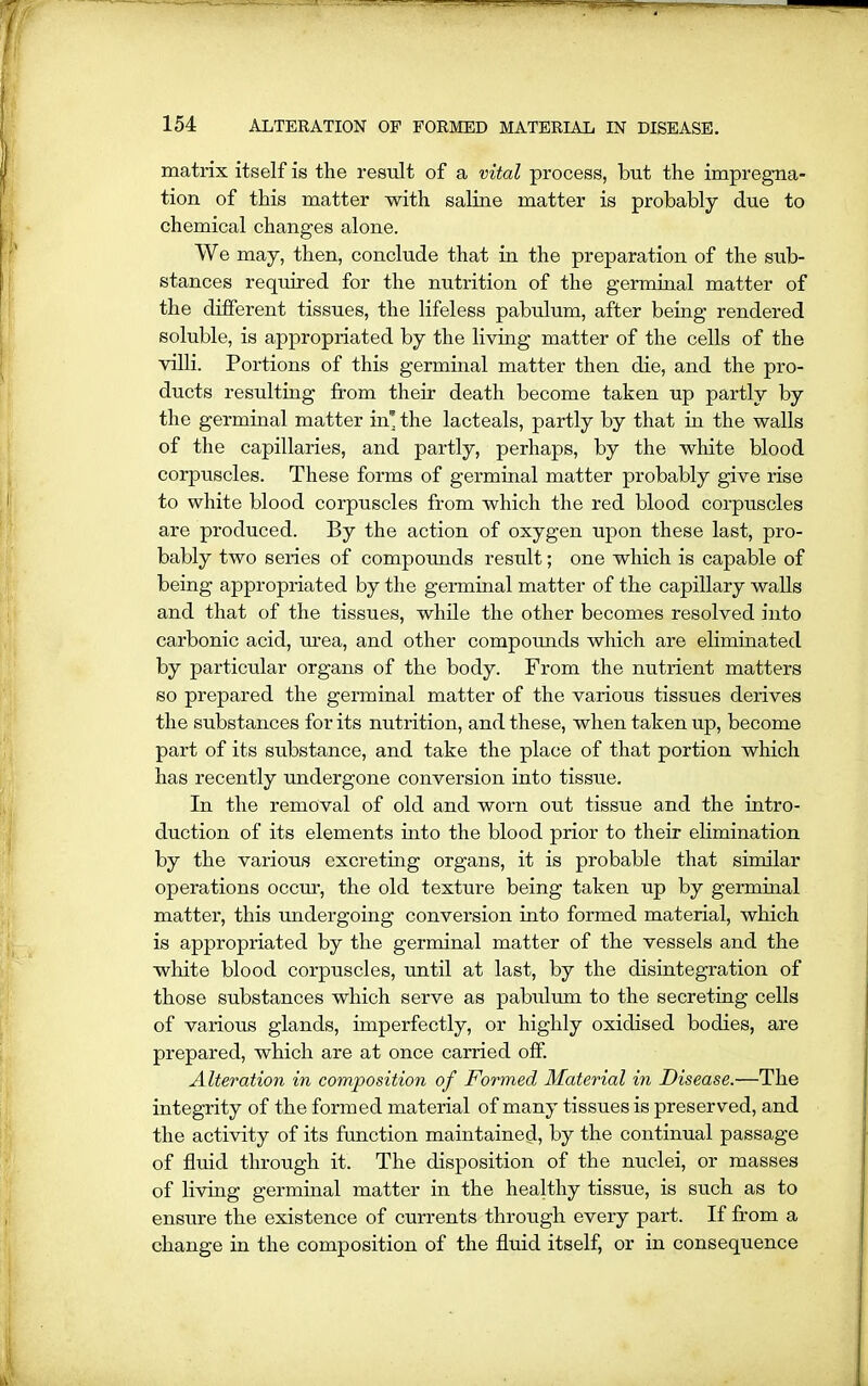 matrix itself is the result of a vital process, but the impregna- tion of this matter with saline matter is probably due to chemical changes alone. We may, then, conclude that in the preparation of the sub- stances required for the nutrition of the germinal matter of the different tissues, the lifeless pabulum, after being rendered soluble, is appropriated by the living matter of the cells of the villi. Portions of this germinal matter then die, and the pro- ducts resulting from their death become taken up partly by the germinal matter in* the lacteals, partly by that in the walls of the capillaries, and partly, perhaps, by the white blood corpuscles. These forms of germinal matter probably give rise to white blood corpuscles from which the red blood corpuscles are produced. By the action of oxygen upon these last, pro- bably two series of compounds result; one which is capable of being appropriated by the germinal matter of the capillary walls and that of the tissues, while the other becomes resolved into carbonic acid, tuea, and other compounds which are eliminated by particular organs of the body. From the nutrient matters so prepared the germinal matter of the various tissues derives the substances for its nutrition, and these, when taken up, become part of its substance, and take the place of that portion which has recently undergone conversion into tissue. In the removal of old and worn out tissue and the intro- duction of its elements into the blood prior to their elimination by the various excreting organs, it is probable that similar operations occur, the old texture being taken up by germinal matter, this undergoing conversion into formed material, which is appropriated by the germinal matter of the vessels and the white blood corpuscles, until at last, by the disintegration of those substances which serve as pabulum to the secreting cells of various glands, imperfectly, or highly oxidised bodies, are prepared, which are at once carried off. Alteration in composition of Formed Material in Disease.—The integrity of the formed material of many tissues is preserved, and the activity of its function maintained, by the continual passage of fluid through it. The disposition of the nuclei, or masses of living germinal matter in the healthy tissue, is such as to ensure the existence of currents through every part. If from a change in the composition of the fluid itself, or in consequence
