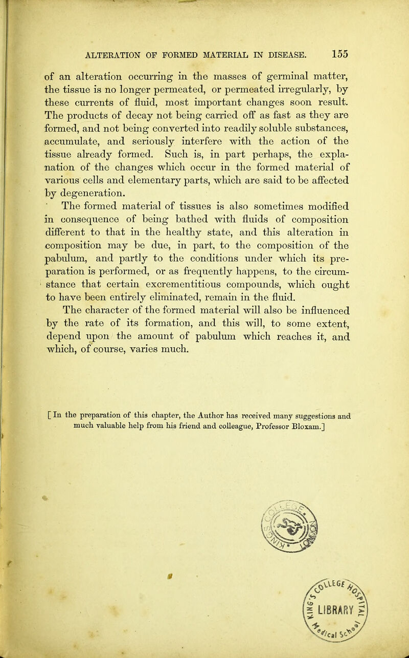 of an alteration occurring in the masses of germinal matter, the tissue is no longer permeated, or permeated irregularly, by these currents of fluid, most important changes soon result. The products of decay not being earned off as fast as they are formed, and not being converted into readily soluble substances, accumulate, and seriously interfere with the action of the tissue already formed. Such is, in part perhaps, the expla- nation of the changes which occur in the formed material of various cells and elementary parts, which are said to be affected by degeneration. The formed material of tissues is also sometimes modified in consequence of being bathed with fluids of composition different to that in the healthy state, and this alteration in composition may be due, in part, to the composition of the pabulum, and partly to the conditions under which its pre- paration is performed, or as frequently happens, to the circum- stance that certain excrementitious compounds, which ought to have been entirely eliminated, remain in the fluid. The character of the formed material will also be influenced by the rate of its formation, and this will, to some extent, depend upon the amount of pabulum which reaches it, and which, of course, varies much. [ In the preparation of this chapter, the Author has received many suggestions and much valuable help from his friend and colleague, Professor Bloxam.j i LIBRARY 5