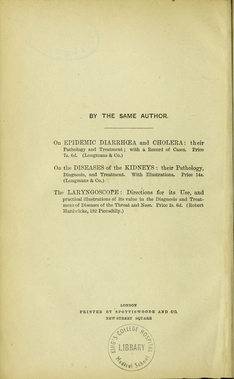 BY THE SAME AUTHOR. On EPIDEMIC DIARRHCEA and CHOLERA: their Pathology and Treatment; with a Record of Cases. Price 7s. 6d. (Longmans & Co.) On the DISEASES of the KIDNEYS : their Pathology, Diagnosis, and Treatment. With Illustrations. Price 145. (Longmans & Co.) The LARYNGOSCOPE : Directions for its Use, and practical illustrations of its value in the Diagnosis and Treat- ment of Diseases of the Throat and Nose. Price 2s. 6d. (Robert Hardwicke, 192 Piccadilly.) /J nnrunv-
