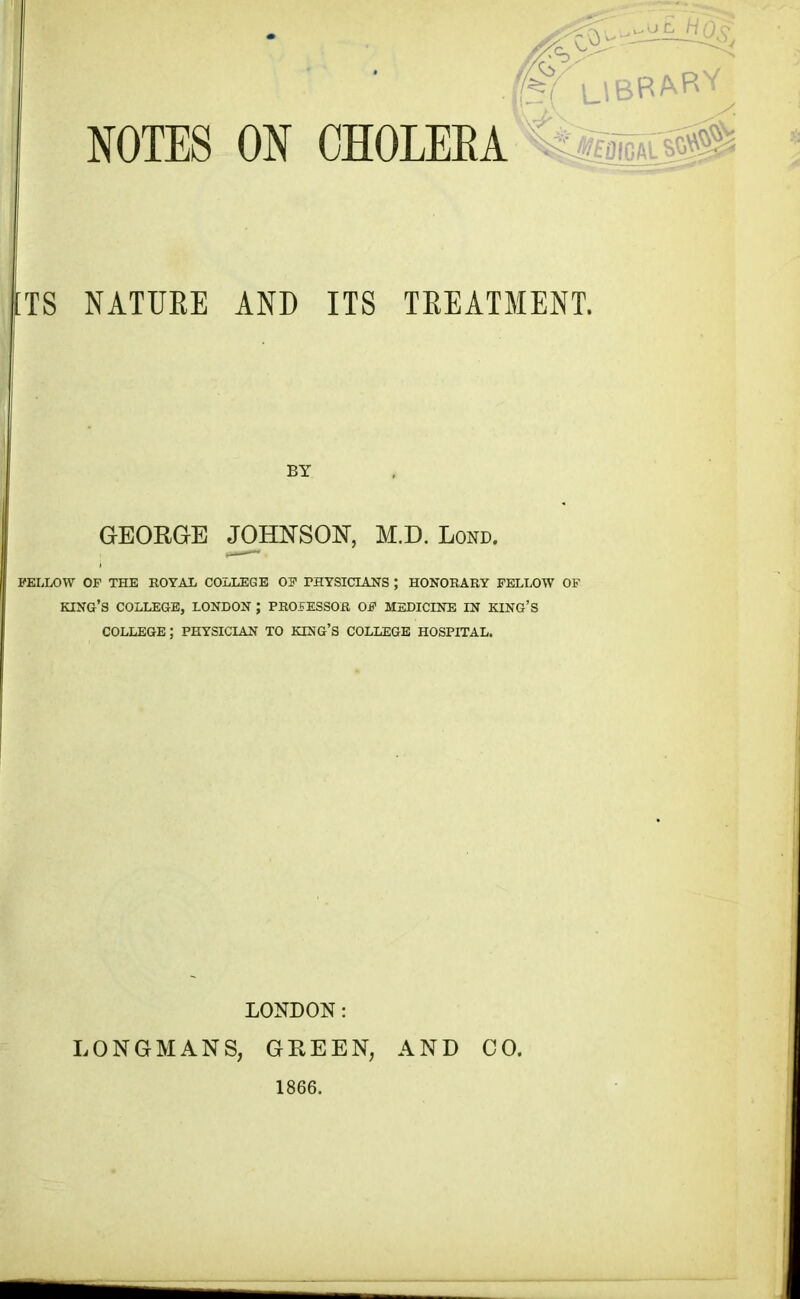 . ^LtBRAR^ NOTES ON CHOLERA s 0 TS NATURE AND ITS TREATMENT. BY GEORGE JOHNSON, M.D. Lond. FELLOW OP THE ROYAL COLLEGE OP PHYSICIANS ; HONORARY FELLOW OF KING’S COLLEGE, LONDON ; PROFESSOR OP MEDICINE IN KING’S COLLEGE; PHYSICIAN TO KING’S COLLEGE HOSPITAL. LONDON: LONGMANS, GREEN, AND CO. 1866.