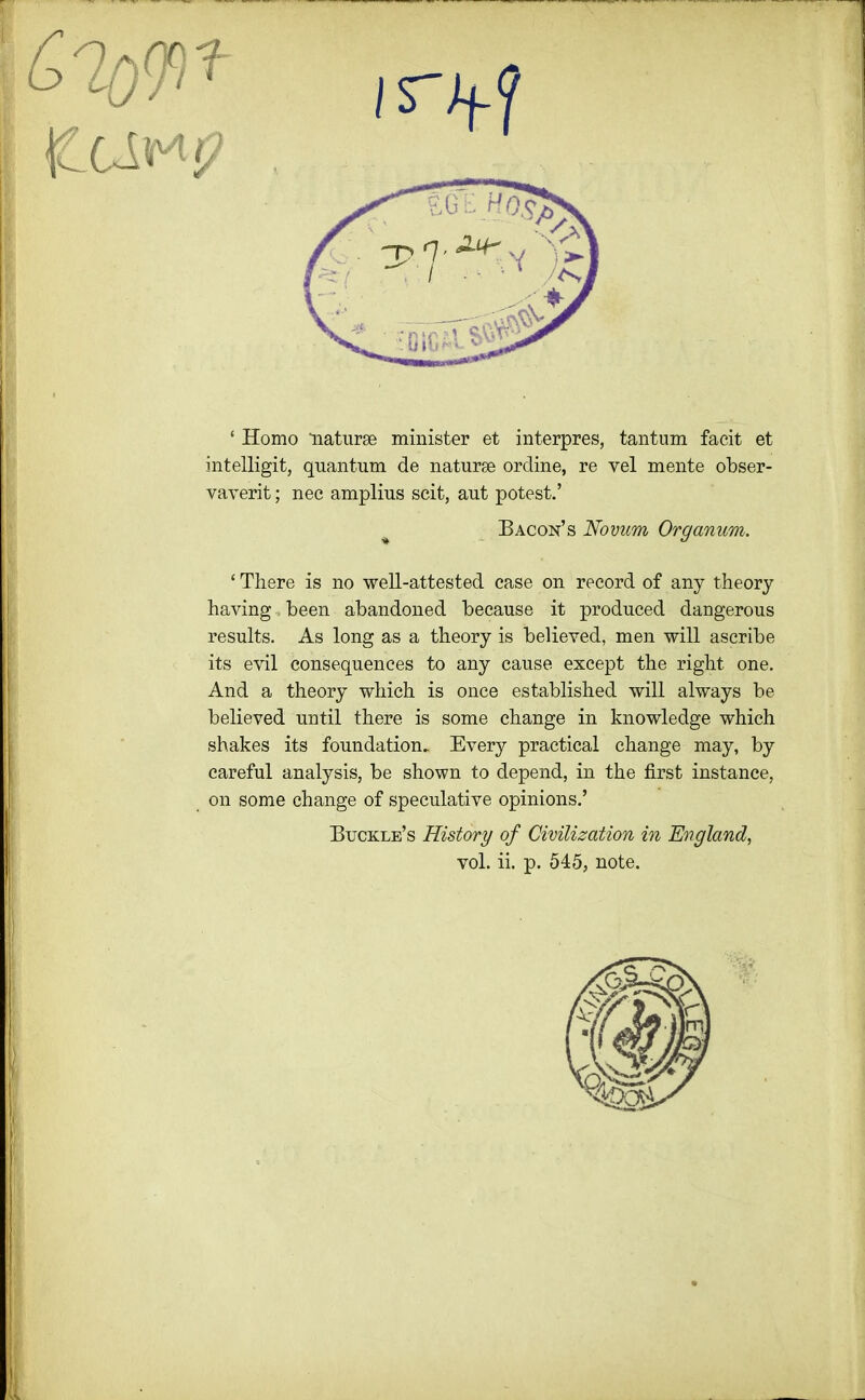 ‘ Homo naturae minister et interpres, tantum facit et intelligit, quantum de naturae ordine, re vel mente obser- vaverit; nec amplius scit, aut potest.’ Bacon’s Novum Organum. ‘ There is no well-attested case on record of any theory having. been abandoned because it produced dangerous results. As long as a theory is believed, men will ascribe its evil consequences to any cause except the right one. And a theory which is once established will always be believed until there is some change in knowledge which shakes its foundation. Every practical change may, by careful analysis, be shown to depend, in the first instance, on some change of speculative opinions.’ Buckle’s History of Civilization in England, vol. ii. p. 545, note.