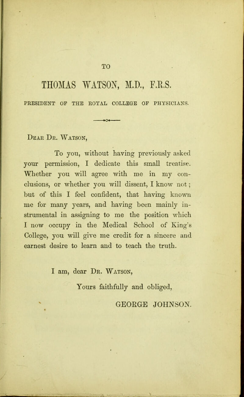 TO THOMAS WATSON, M.D., E.R.S. PRESIDENT OP THE ROYAL COLLEGE OF PHYSICIANS. Dear Dr. Watson, To yon, without having previously asked your permission, I dedicate this small treatise. Whether you will agree with me in my con- clusions, or whether you will dissent, I know not; but of this I feel confident, that having known me for many years, and having been mainly in- strumental in assigning to me the position which I now occupy in the Medical School of King’s College, you will give me credit for a sincere and earnest desire to learn and to teach the truth. I am, dear Dr. Watson, Yours faithfully and obliged, GEORGE JOHNSON.