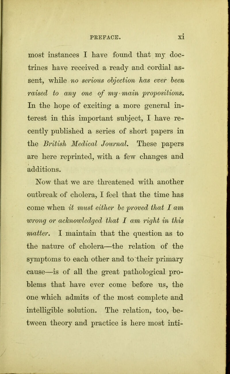 most instances I have found that my doc- trines have received a ready and cordial as- sent, while no serious objection has ever been raised to any one of my main propositions. In the hope of exciting a more general in- terest in this important subject, I have re- cently published a series of short papers in the British Medical Journal. These papers are here reprinted, with a few changes and additions. Now that we are threatened with another outbreak of cholera, I feel that the time has come when it must either be proved that I am wrong or acknowledged that I am right in this matter. I maintain that the question as to the nature of cholera—the relation of the symptoms to each other and to their primary cause—is of all the great pathological pro- blems that have ever come before us, the one which admits of the most complete and intelligible solution. The relation, too, be- tween theory and practice is here most inti-