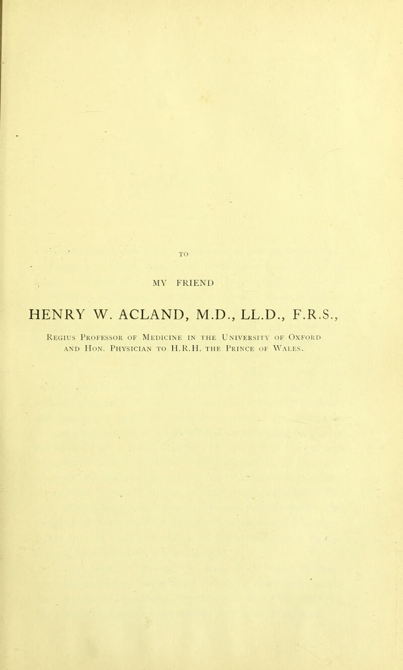 TO MY FRIEND HENRY W. ACLAND, M.D., LL.D., F.R.S., Regius Professor of Medicine in the University of Oxford and Hon. Physician to H.R.H. the Prince of Wales.