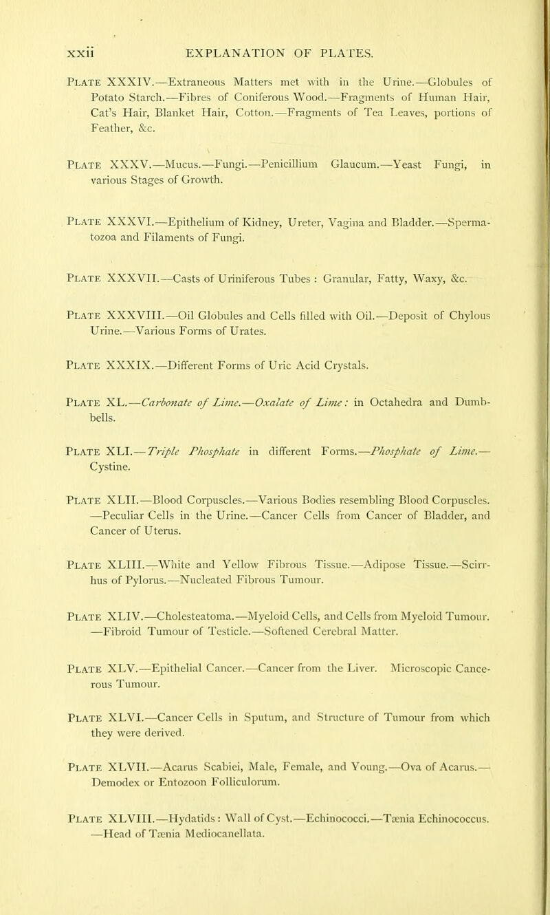 Plate XXXIV.—Extraneous Matters met with in the Urine.—Globules of Potato Starch.—Fibres of Coniferous Wood.—Fragments of Human Hair, Cat’s Hair, Blanket Hair, Cotton.—Fragments of Tea Leaves, portions of Feather, &c. Plate XXXV.—Mucus.—Fungi.—Penicillium Glaucum.—Yeast Fungi, in various Stages of Growth. Plate XXXVI.—Epithelium of Kidney, Ureter, Vagina and Bladder.—Sperma- tozoa and Filaments of Fungi. Plate XXXVII.—Casts of Uriniferous Tubes : Granular, Fatty, Waxy, &c. Plate XXXVIII.—Oil Globules and Cells filled with Oil.—Deposit of Chylous Urine.—Various Forms of Urates. Plate XXXIX.—Different Forms of Uric Acid Crystals. Plate XL.—Carbonate of Lime.—Oxalate of Lime: in Octahedra and Dumb- bells. Plate XLI.—Triple Phosphate in different Forms.—Phosphate of Lime.— Cystine. Plate XLII.—Blood Corpuscles.—Various Bodies resembling Blood Corpuscles. —Peculiar Cells in the Urine.—Cancer Cells from Cancer of Bladder, and Cancer of U terns. Plate XLIII.—White and Yellow Fibrous Tissue.—Adipose Tissue.—Scirr- hus of Pylorus.-—Nucleated Fibrous Tumour. Plate XLIV.—Cholesteatoma.—Myeloid Cells, and Cells from Myeloid Tumour. —Fibroid Tumour of Testicle.—Softened Cerebral Matter. Plate XLV.—Epithelial Cancer.—Cancer from the Liver. Microscopic Cance- rous Tumour. Plate XLVI.—Cancer Cells in Sputum, and Structure of Tumour from which they were derived. Plate XLVI1.—Acarus Scabiei, Male, Female, and Young.—Ova of Acarus.— Demodex or Entozoon Folliculorum. Plate XLVIII.—Hydatids : Wall of Cyst.—Echinococci.—Taenia Echinococcus. —Head of Taenia Mediocanellata.