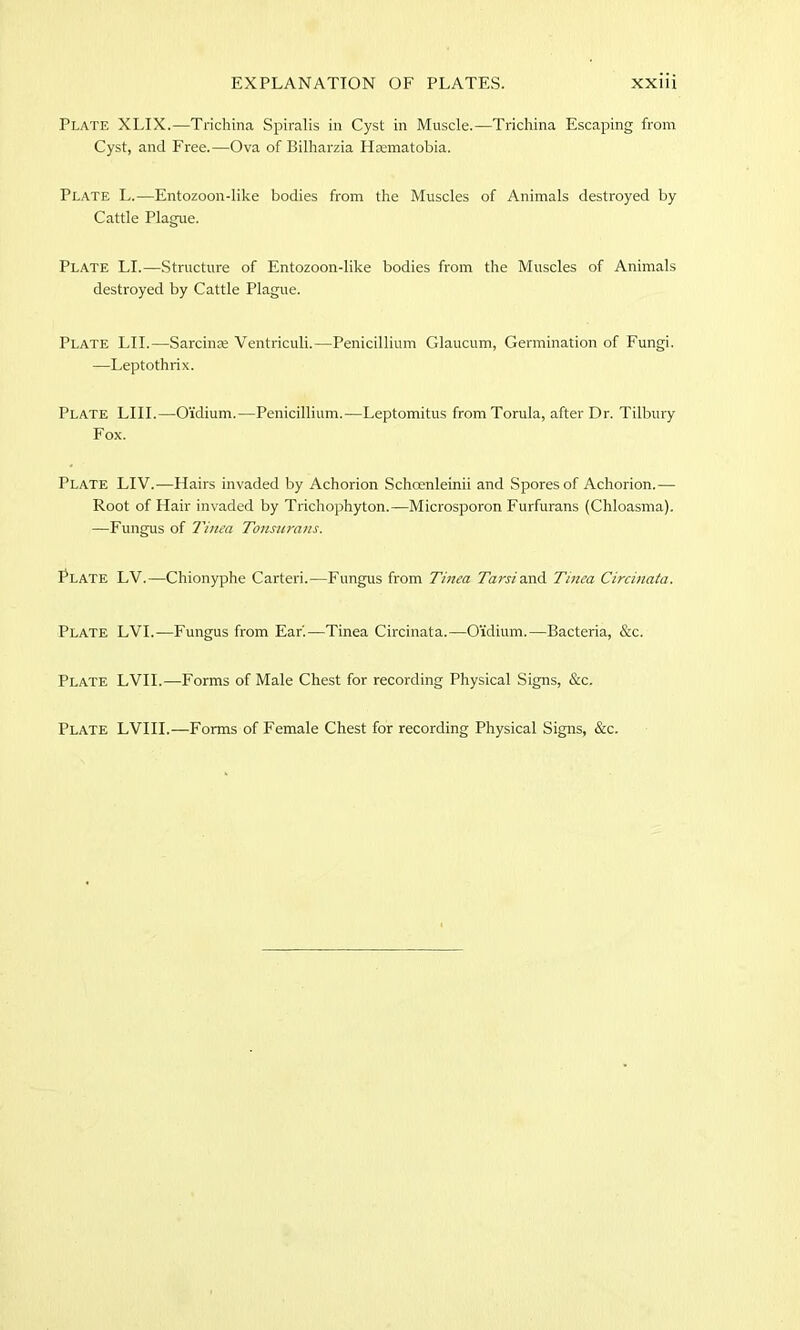 Plate XLIX.—Trichina Spiralis in Cyst in Muscle.—Trichina Escaping from Cyst, and Free.—Ova of Bilharzia Haematobia. Plate L.—Entozoon-like bodies from the Muscles of Animals destroyed by Cattle Plague. Plate LI.—Structure of Entozoon-like bodies from the Muscles of Animals destroyed by Cattle Plague. Plate LII.—Sarcinre Ventriculi.—Penicillium Glaucum, Germination of Fungi. ■—Leptothrix. Plate LIII.—O'idium.—Penicillium.—Leptomitus from Torula, after Dr. Tilbury Fox. Plate LIV.—Hairs invaded by Achorion Schcenleinii and Spores of Achorion.— Root of Hair invaded by Trichophyton.—Microsporon Furfurans (Chloasma). —Fungus of Tinea Tonsurans. Plate LV.—Chionyphe Carteri.—Fungus from Tinea Tarsi and Tinea Circinata. Plate LVI.—Fungus from Ear'.—Tinea Circinata.—Oidium.—Bacteria, &c. Plate LVII.—-Forms of Male Chest for recording Physical Signs, &c. Plate LVIII.—Forms of Female Chest for recording Physical Signs, &c.