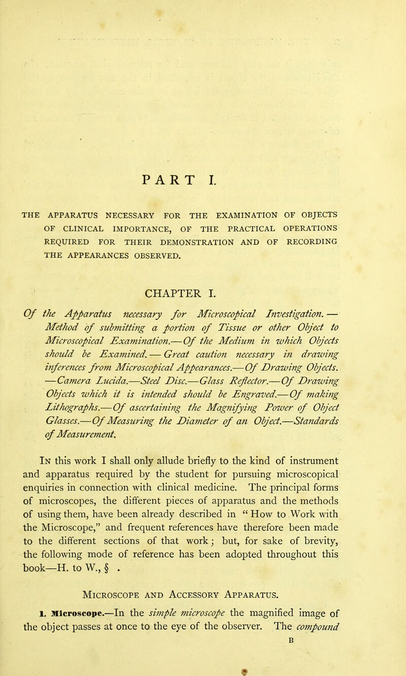 THE APPARATUS NECESSARY FOR THE EXAMINATION OF OBJECTS OF CLINICAL IMPORTANCE, OF THE PRACTICAL OPERATIONS REQUIRED FOR THEIR DEMONSTRATION AND OF RECORDING THE APPEARANCES OBSERVED. CHAPTER I. Of the Apparatus necessary for Microscopical Investigation. — Method of submittmg a portion of Tissue or other Object to Microscopical Exammation.—Of the Medium in which Objects should be Exammed. — Great caidion necessary in drawing inferences from Microscopical Appearances.—Of Drawing Objects. —Camera Lucida.—Steel Disc.—Glass Reflector.—Of Drawing Objects which it is bitended should be Engraved.—Of making Lithographs.— Of ascertaining the Magnifying Power of Object Glasses.—Of Measuring the Diameter of an Object.—Standards of Measurement. In this work I shall only allude briefly to the kind of instrument and apparatus required by the student for pursuing microscopical enquiries in connection with clinical medicine. The principal forms of microscopes, the different pieces of apparatus and the methods of using them, have been already described in “How to Work with the Microscope,” and frequent references have therefore been made to the different sections of that work; but, for sake of brevity, the following mode of reference has been adopted throughout this book—H. to W., § . Microscope and Accessory Apparatus. l. Microscope.—In the simple microscope the magnified image of the object passes at once to the eye of the observer. The coinpound B 9