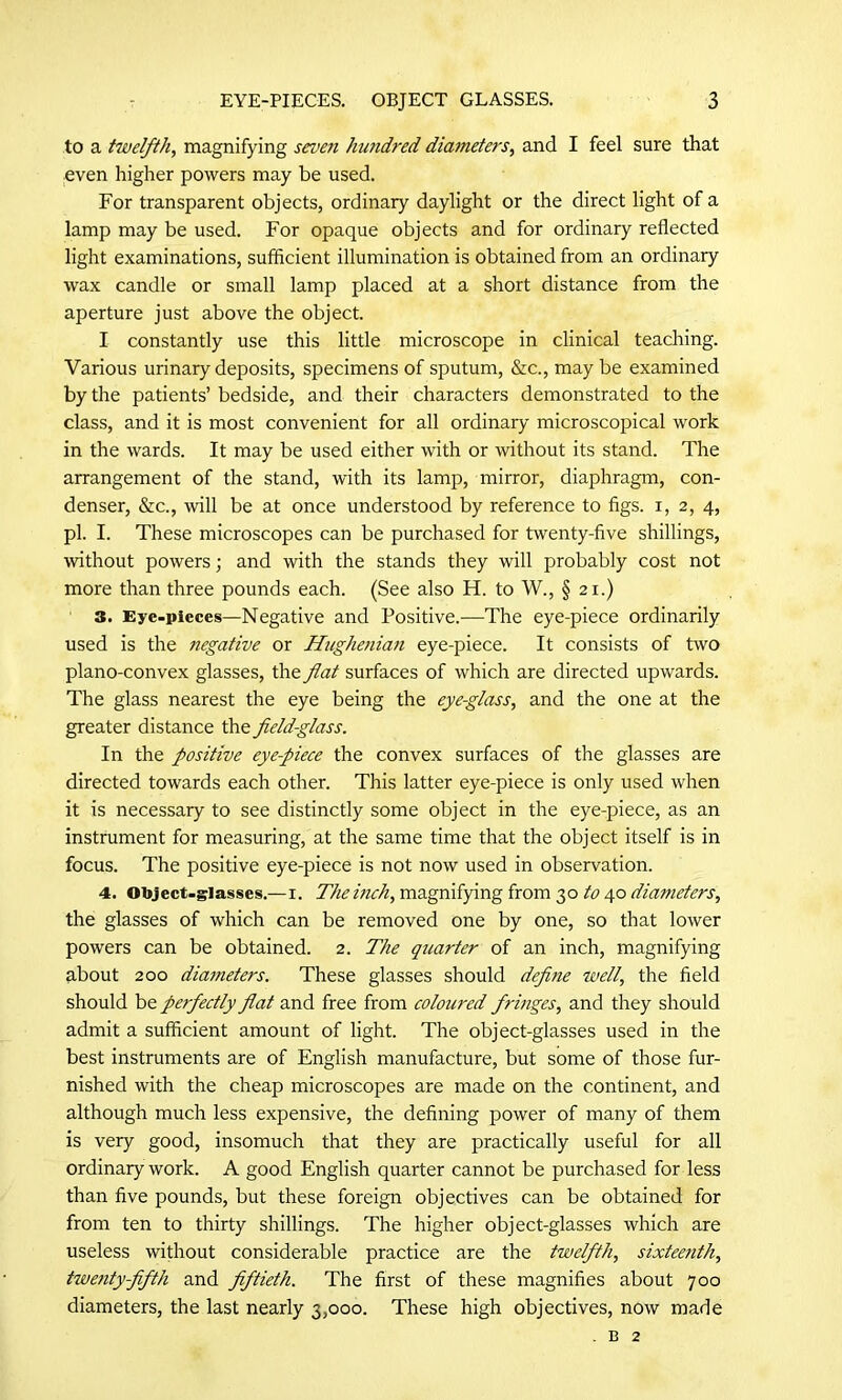 to a twelfth, magnifying seven hundred diameters, and I feel sure that even higher powers may be used. For transparent objects, ordinary daylight or the direct light of a lamp may be used. For opaque objects and for ordinary reflected light examinations, sufficient illumination is obtained from an ordinary wax candle or small lamp placed at a short distance from the aperture just above the object. I constantly use this little microscope in clinical teaching. Various urinary deposits, specimens of sputum, &c., maybe examined by the patients’ bedside, and their characters demonstrated to the class, and it is most convenient for all ordinary microscopical work in the wards. It may be used either with or without its stand. The arrangement of the stand, with its lamp, mirror, diaphragm, con- denser, &c., will be at once understood by reference to figs, i, 2, 4, pi. I. These microscopes can be purchased for twenty-five shillings, without powers; and with the stands they will probably cost not more than three pounds each. (See also H. to W., § 21.) 3. Eye-pieces—Negative and Positive.—The eye-piece ordinarily used is the negative or Hugheniati eye-piece. It consists of two plano-convex glasses, the flat surfaces of which are directed upwards. The glass nearest the eye being the eye-glass, and the one at the greater distance the field-glass. In the positive eye-piece the convex surfaces of the glasses are directed towards each other. This latter eye-piece is only used when it is necessary to see distinctly some object in the eye-piece, as an instrument for measuring, at the same time that the object itself is in focus. The positive eye-piece is not now used in observation. 4. Object-glasses.—1. The inch, magnifying from 30 to 40 diameters, the glasses of which can be removed one by one, so that lower powers can be obtained. 2. The quarter of an inch, magnifying about 200 diameters. These glasses should define well, the field should be perfectly flat and free from coloured fringes, and they should admit a sufficient amount of light. The object-glasses used in the best instruments are of English manufacture, but some of those fur- nished with the cheap microscopes are made on the continent, and although much less expensive, the defining power of many of them is very good, insomuch that they are practically useful for all ordinary work. A good English quarter cannot be purchased for less than five pounds, but these foreign objectives can be obtained for from ten to thirty shillings. The higher object-glasses which are useless without considerable practice are the twelfth, sixteenth, twenty-fifth and fiftieth. The first of these magnifies about 700 diameters, the last nearly 3,000. These high objectives, now made . b 2