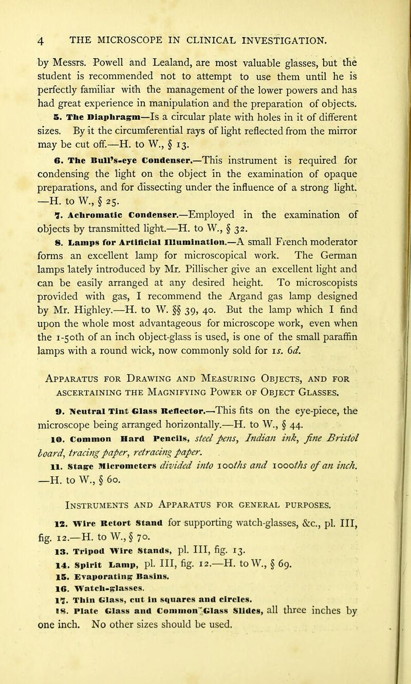 by Messrs. Powell and Lealand, are most valuable glasses, but the student is recommended not to attempt to use them until he is perfectly familiar with the management of the lower powers and has had great experience in manipulation and the preparation of objects. 5. The Diaphragm—Is a circular plate with holes in it of different sizes. By it the circumferential rays of light reflected from the mirror may be cut off.—H. to W., § 13. 6. The Bull’s-eye Condenser.—This instrument is required for condensing the light on the object in the examination of opaque preparations, and for dissecting under the influence of a strong light. —H. to W., § 25- I. Achromatic Condenser.—Employed in the examination of objects by transmitted light.—H. to W., § 32. 8. Camps for Artificial Illumination.—A small French moderator forms an excellent lamp for microscopical work. The German lamps lately introduced by Mr. Pillischer give an excellent light and can be easily arranged at any desired height. To microscopists provided with gas, I recommend the Argand gas lamp designed by Mr. Highley.—H. to W. §§ 39, 40. But the lamp which I find upon the whole most advantageous for microscope work, even when the 1-50th of an inch object-glass is used, is one of the small paraffin lamps with a round wick, now commonly sold for is. 6d. Apparatus for Drawing and Measuring Objects, and for ASCERTAINING THE MAGNIFYING POWER OF OBJECT GLASSES. 9. Neutral Tint Glass Reflector.—This fits on the eye-piece, the microscope being arranged horizontally.—H. to W., § 44. 10. Common Hard Pencils, steel pens, Indian ink, fine Bristol board, tracmg paper, retracing paper. 11. stage Micrometers divided into 100ths and 1000ths of an inch. —H. to W., § 60. Instruments and Apparatus for general purposes. 12. Wire Retort stand for supporting watch-glasses, &c., pi. Ill, fig. 12.—H. to W., § 70. 13. Tripod Wire Stands, pi. Ill, fig. 13. 14. Spirit Lamp, pi. Ill, fig. 12.—H. toW., § 69. 15. Evaporating Basins. 16. Watch-glasses. II. Thin Glass, cut in squares and circles. 18. Plate Glass and Common'Glass Slides, all three inches by one inch. No other sizes should be used.