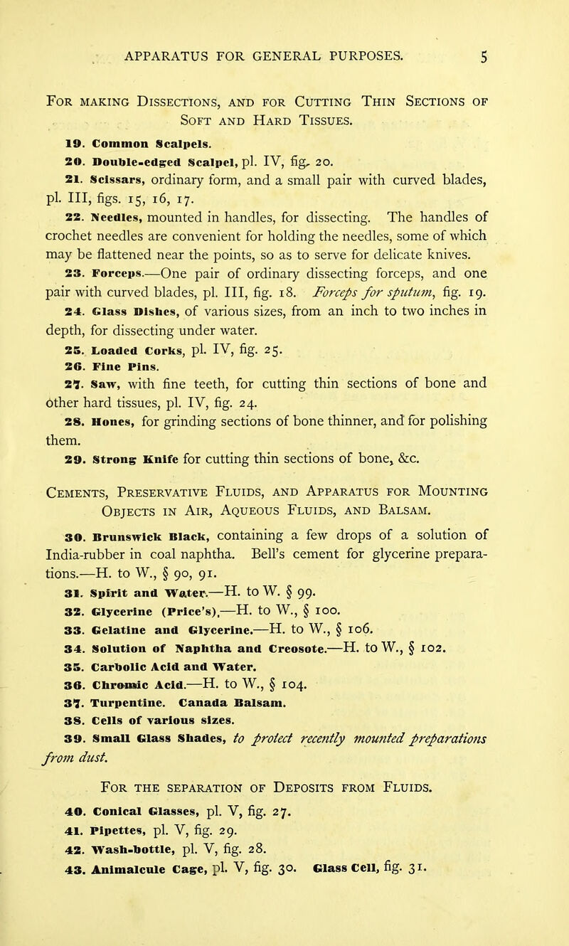 For making Dissections, and for Cutting Thin Sections of Soft and Hard Tissues. 19. Common Scalpels. 20. Double-edged Scalpel, pi. IV, fig, 20. 21. Sclssars, ordinary form, and a small pair with curved blades, pi. Ill, figs. 15, 16, 17. 22. Needles, mounted in handles, for dissecting. The handles of crochet needles are convenient for holding the needles, some of which may be flattened near the points, so as to serve for delicate knives. 23. Forceps.—One pair of ordinary dissecting forceps, and one pair with curved blades, pi. Ill, fig. 18. Forceps for sputum, fig. 19. 24. Glass Dishes, of various sizes, from an inch to two inches in depth, for dissecting under water. 25. Loaded Corks, pi. IV, fig. 25. 26. Fine Pins. 21. Saw, with fine teeth, for cutting thin sections of bone and Pther hard tissues, pi. IV, fig. 24. 28. Hones, for grinding sections of bone thinner, and for polishing them. 29. strong Knife for cutting thin sections of bone, &c. Cements, Preservative Fluids, and Apparatus for Mounting Objects in Air, Aqueous Fluids, and Balsam. 30. Brunswick Black, containing a few drops of a solution of India-rubber in coal naphtha. Bell’s cement for glycerine prepara- tions.—H. to W., § 90, 91. 31. Spirit and Water.—H. to W. § 99. 32. Glycerine (Price’s),—H. to W., § 100. 33. Gelatine and Glycerine.—H. to W., § 106. 34. Solution of Naphtha and Creosote.—H. to W., § 102. 35. Carbolic Acid and Water. 36. Chromic Acid.—H. to W., § 104. 31. Turpentine. Canada Balsam. 38. Cells of various sizes. 39. Small Glass Shades, to protect recently mounted preparations from dust. For the separation of Deposits from Fluids. 40. Conical Glasses, pi. V, fig. 27. 41. Pipettes, pi. V, fig. 29. 42. Wash-bottle, pi. V, fig. 28. 43. Animalcule Cage, pi. V, fig. 30. Glass Cell, fig- 31.