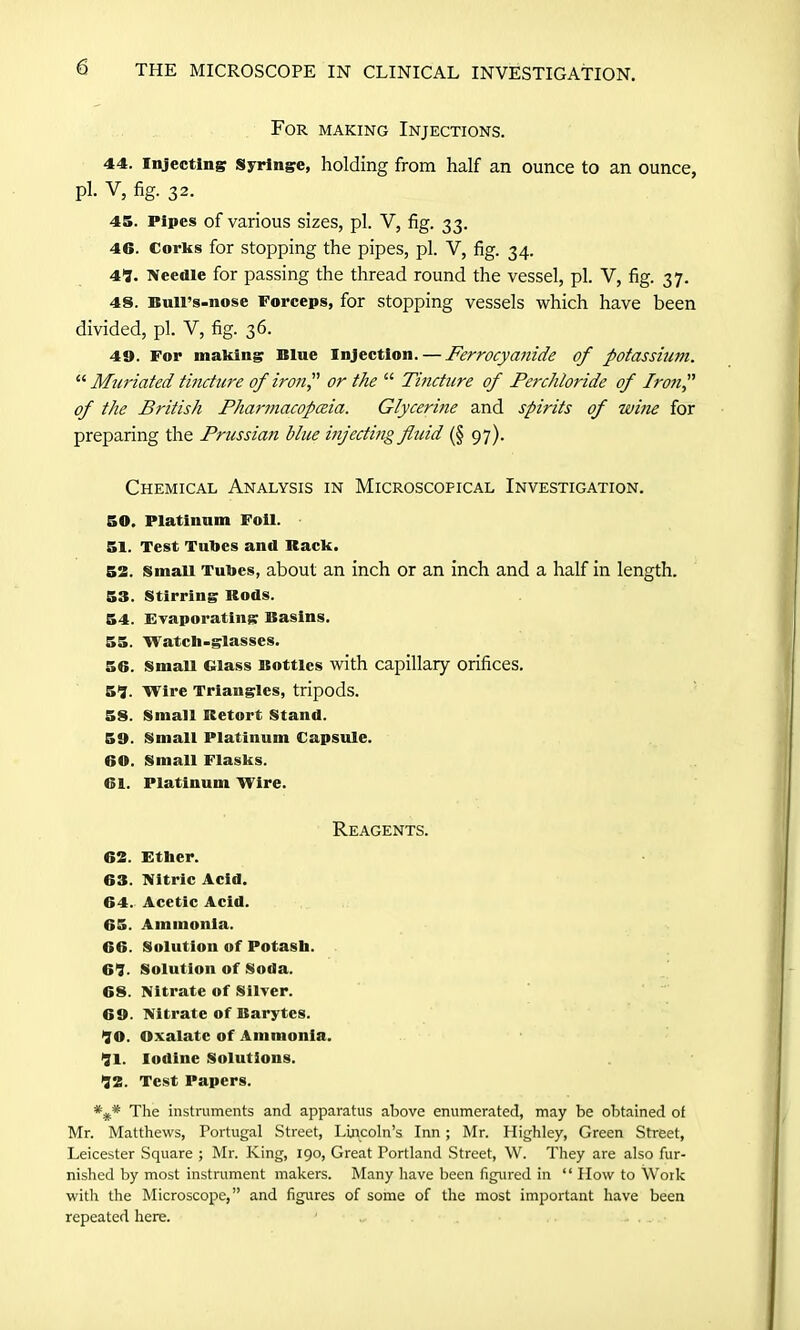 For making Injections. 44. Injecting Syringe, holding from half an ounce to an ounce, pi. V, fig. 32. 45. Pipes of various sizes, pi. V, fig. 33. 46. Corks for stopping the pipes, pi. V, fig. 34. 49. Needle for passing the thread round the vessel, pi. V, fig. 37. 48. Bull’s-nose Forceps, for stopping vessels which have been divided, pi. V, fig. 36. 49. For making Blue Injection. — Ferrocyanide of potassium. “ Muriated tincture of iron? or the “ Tincture of Perchloride of Iron,” of the British Pharmacopoeia. Glycerine and spirits of wine for preparing the Prussian blue injecting fluid (§ 97). Chemical Analysis in Microscopical Investigation. 50. Platinum Foil. 51. Test Tubes and Rack. 52. Small Tubes, about an inch or an inch and a half in length. 53. Stirring Rods. 54. Evaporating Basins. 55. Watch-glasses. 56. Small Glass Bottles with capillary orifices. 59. Wire Triangles, tripods. 58. Small Retort Stand. 59. Small Platinum Capsule. 60. Small Flasks. Cl. Platinum Wire. Reagents. 62. Ether. 63. Nitric Acid. 64. Acetic Acid. 65. Ammonia. 66. Solution of Potash. 69. Solution of Soda. 68. Nitrate of Silver. 69. Nitrate of Barytes. 90. Oxalate of Ammonia. 91. Iodine Solutions. 92. Test Papers. *P* The instruments and apparatus above enumerated, may be obtained of Mr. Matthews, Portugal Street, Lincoln’s Inn; Mr. Highley, Green Street, Leicester Square ; Mr. King, 190, Great Portland Street, W. They are also fur- nished by most instrument makers. Many have been figured in “ How to Work with the Microscope,” and figures of some of the most important have been repeated here.