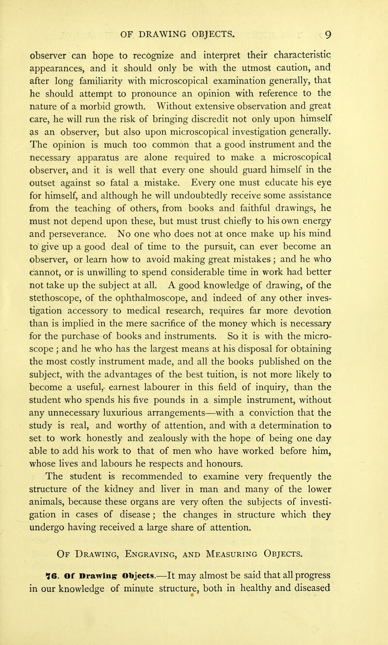 observer can hope to recognize and interpret their characteristic appearances, and it should only be with the utmost caution, and after long familiarity with microscopical examination generally, that he should attempt to pronounce an opinion with reference to the nature of a morbid growth. Without extensive observation and great care, he will run the risk of bringing discredit not only upon himself as an observer, but also upon microscopical investigation generally. The opinion is much too common that a good instrument and the necessary apparatus are alone required to make a microscopical observer, and it is well that every one should guard himself in the outset against so fatal a mistake. Every one must educate his eye for himself, and although he will undoubtedly receive some assistance from the teaching of others, from books and faithful drawings, he must not depend upon these, but must trust chiefly to his own energy and perseverance. No one who does not at once make up his mind to give up a good deal of time to the pursuit, can ever become an observer, or learn how to avoid making great mistakes; and he who cannot, or is unwilling to spend considerable time in work had better not take up the subject at all. A good knowledge of drawing, of the stethoscope, of the ophthalmoscope, and indeed of any other inves- tigation accessory to medical research, requires far more devotion than is implied in the mere sacrifice of the money which is necessary for the purchase of books and instruments. So it is with the micro- scope ; and he who has the largest means at his disposal for obtaining the most costly instrument made, and all the books published on the subject, with the advantages of the best tuition, is not more likely to become a useful,- earnest labourer in this field of inquiry, than the student who spends his five pounds in a simple instrument, without any unnecessary luxurious arrangements—with a conviction that the study is real, and worthy of attention, and with a determination to set to work honestly and zealously with the hope of being one day able to add his work to that of men who have worked before him, whose lives and labours he respects and honours. The student is recommended to examine very frequently the structure of the kidney and liver in man and many of the lower animals, because these organs are very often the subjects of investi- gation in cases of disease; the changes in structure which they undergo having received a large share of attention. Of Drawing, Engraving, and Measuring Objects. 96. Of Drawing Objects.—It may almost be said that all progress in our knowledge of minute structure, both in healthy and diseased