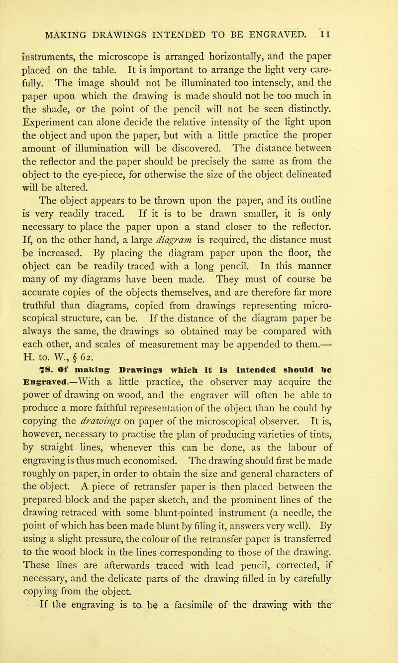 instruments, the microscope is arranged horizontally, and the paper placed on the table. It is important to arrange the light very care- fully. The image should not be illuminated too intensely, and the paper upon which the drawing is made should not be too much in the shade, or the point of the pencil will not be seen distinctly. Experiment can alone decide the relative intensity of the light upon the object and upon the paper, but with a little practice the proper amount of illumination will be discovered. The distance between the reflector and the paper should be precisely the same as from the object to the eye-piece, for otherwise the size of the object delineated will be altered. The object appears to be thrown upon the paper, and its outline is very readily traced. If it is to be drawn smaller, it is only necessary to place the paper upon a stand closer to the reflector. If, on the other hand, a large diagram is required, the distance must be increased. By placing the diagram paper upon the floor, the object can be readily traced with a long pencil. In this manner many of my diagrams have been made. They must of course be accurate copies of the objects themselves, and are therefore far more truthful than diagrams, copied from drawings representing micro- scopical structure, can be. If the distance of the diagram paper be always the same, the drawings so obtained may be compared with each other, and scales of measurement may be appended to them.— H. to. W., § 62. IS. Of making Drawing's which it is intended should he Engraved.—With a little practice, the observer may acquire the power of drawing on wood, and the engraver will often be able to produce a more faithful representation of the object than he could by copying the drawings on paper of the microscopical observer. It is, however, necessary to practise the plan of producing varieties of tints, by straight lines, whenever this can be done, as the labour of engraving is thus much economised. The drawing should first be made roughly on paper, in order to obtain the size and general characters of the object. A piece of retransfer paper is then placed between the prepared block and the paper sketch, and the prominent lines of the drawing retraced with some blunt-pointed instrument (a needle, the point of which has been made blunt by filing it, answers very well). By using a slight pressure, the colour of the retransfer paper is transferred to the wood block in the lines corresponding to those of the drawing. These lines are afterwards traced with lead pencil, corrected, if necessary, and the delicate parts of the drawing filled in by carefully copying from the object. If the engraving is to. be a facsimile of the drawing with the''