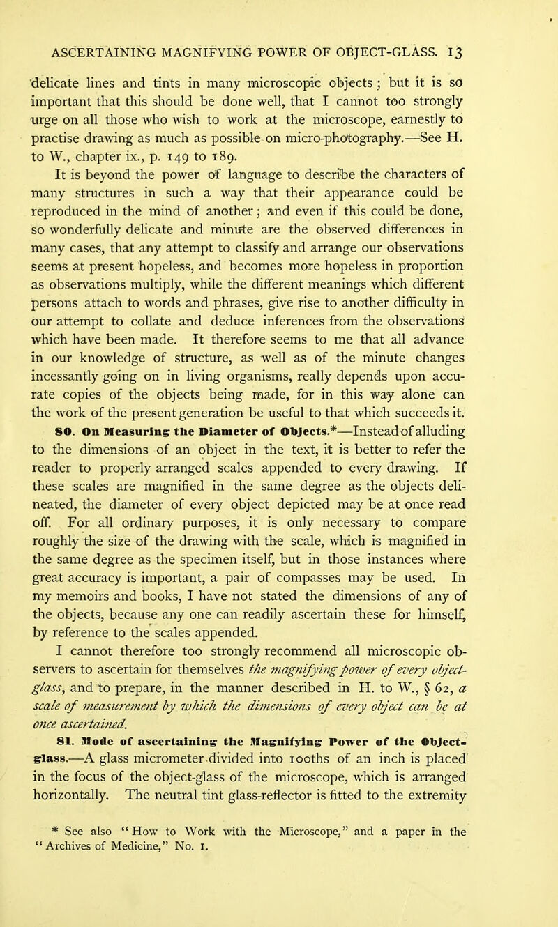 delicate lines and tints in many microscopic objects; but it is so important that this should be done well, that I cannot too strongly urge on all those who wish to work at the microscope, earnestly to practise drawing as much as possible on micro-photography.—See H. to W., chapter ix., p. 149 to 189. It is beyond the power of language to describe the characters of many structures in such a way that their appearance could be reproduced in the mind of another; and even if this could be done, so wonderfully delicate and minute are the observed differences in many cases, that any attempt to classify and arrange our observations seems at present hopeless, and becomes more hopeless in proportion as observations multiply, while the different meanings which different persons attach to words and phrases, give rise to another difficulty in our attempt to collate and deduce inferences from the observations which have been made. It therefore seems to me that all advance in our knowledge of structure, as well as of the minute changes incessantly going on in living organisms, really depends upon accu- rate copies of the objects being made, for in this way alone can the work of the present generation be useful to that which succeeds it. 80. On Measuring the Diameter of Objects.*—Instead of alluding to the dimensions of an object in the text, it is better to refer the reader to properly arranged scales appended to every drawing. If these scales are magnified in the same degree as the objects deli- neated, the diameter of every object depicted may be at once read off. For all ordinary purposes, it is only necessary to compare roughly the size of the drawing with the scale, which is magnified in the same degree as the specimen itself, but in those instances where great accuracy is important, a pair of compasses may be used. In my memoirs and books, I have not stated the dimensions of any of the objects, because any one can readily ascertain these for himself, by reference to the scales appended. I cannot therefore too strongly recommend all microscopic ob- servers to ascertain for themselves the magnifying power of every object- glass, and to prepare, in the manner described in H. to W., § 62, a scale of measurement by which the dimensions of every object can be at once ascertained. 81. Mode of ascertaining the Magnifying Power of the Object- glass.—A glass micrometer divided into iooths of an inch is placed in the focus of the object-glass of the microscope, which is arranged horizontally. The neutral tint glass-reflector is fitted to the extremity * See also “How to Work with the Microscope,” and a paper in the “ Archives of Medicine,” No. 1.