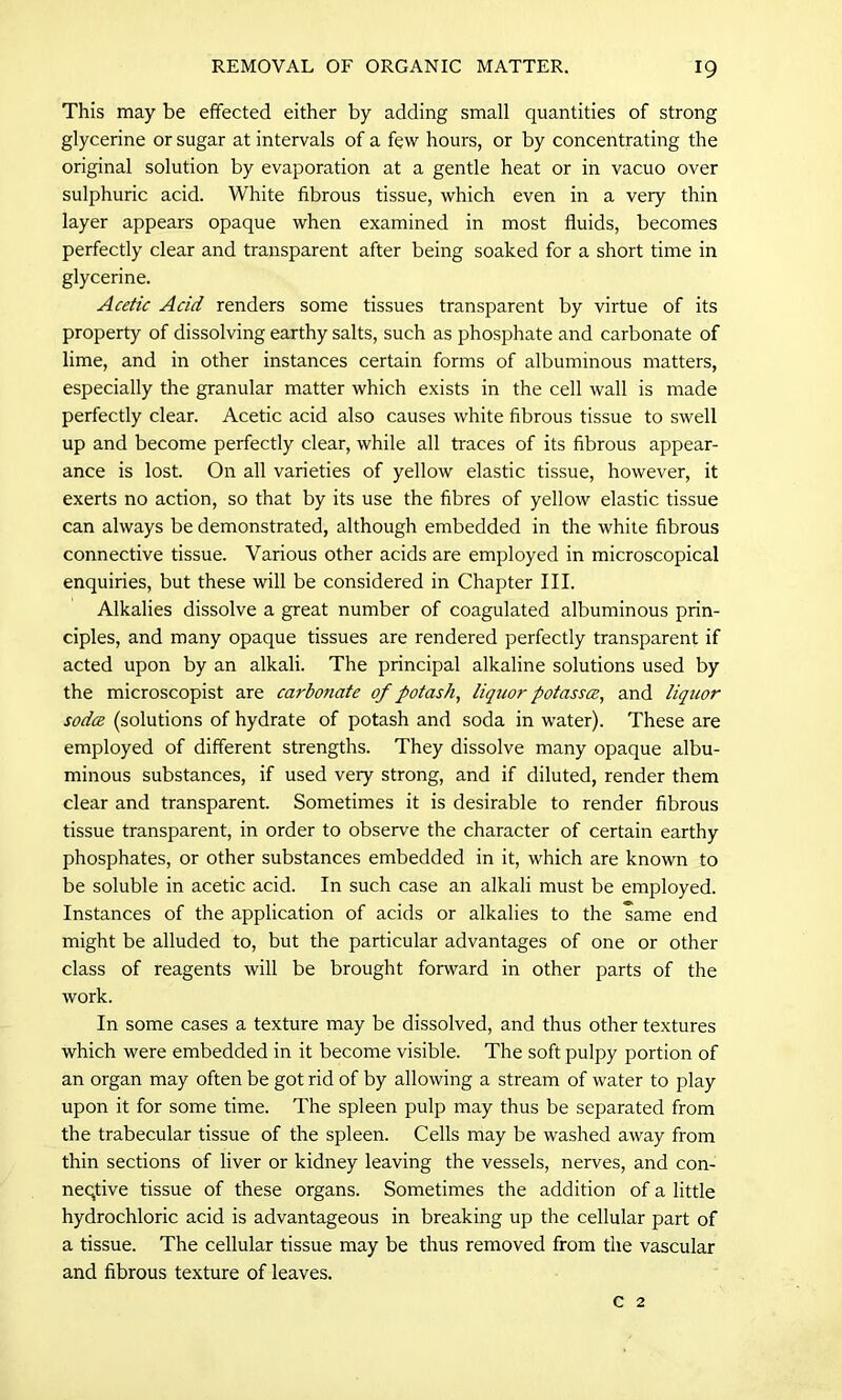 This may be effected either by adding small quantities of strong glycerine or sugar at intervals of a few hours, or by concentrating the original solution by evaporation at a gentle heat or in vacuo over sulphuric acid. White fibrous tissue, which even in a very thin layer appears opaque when examined in most fluids, becomes perfectly clear and transparent after being soaked for a short time in glycerine. Acetic Acid renders some tissues transparent by virtue of its property of dissolving earthy salts, such as phosphate and carbonate of lime, and in other instances certain forms of albuminous matters, especially the granular matter which exists in the cell wall is made perfectly clear. Acetic acid also causes white fibrous tissue to swell up and become perfectly clear, while all traces of its fibrous appear- ance is lost. On all varieties of yellow elastic tissue, however, it exerts no action, so that by its use the fibres of yellow elastic tissue can always be demonstrated, although embedded in the white fibrous connective tissue. Various other acids are employed in microscopical enquiries, but these will be considered in Chapter III. Alkalies dissolve a great number of coagulated albuminous prin- ciples, and many opaque tissues are rendered perfectly transparent if acted upon by an alkali. The principal alkaline solutions used by the microscopist are carbonate of potash, liquor potassce, and liquor sodce (solutions of hydrate of potash and soda in water). These are employed of different strengths. They dissolve many opaque albu- minous substances, if used very strong, and if diluted, render them clear and transparent. Sometimes it is desirable to render fibrous tissue transparent, in order to observe the character of certain earthy phosphates, or other substances embedded in it, which are known to be soluble in acetic acid. In such case an alkali must be employed. Instances of the application of acids or alkalies to the same end might be alluded to, but the particular advantages of one or other class of reagents will be brought forward in other parts of the work. In some cases a texture may be dissolved, and thus other textures which were embedded in it become visible. The soft pulpy portion of an organ may often be got rid of by allowing a stream of water to play upon it for some time. The spleen pulp may thus be separated from the trabecular tissue of the spleen. Cells may be washed away from thin sections of liver or kidney leaving the vessels, nerves, and con- neqtive tissue of these organs. Sometimes the addition of a little hydrochloric acid is advantageous in breaking up the cellular part of a tissue. The cellular tissue may be thus removed from the vascular and fibrous texture of leaves. c 2