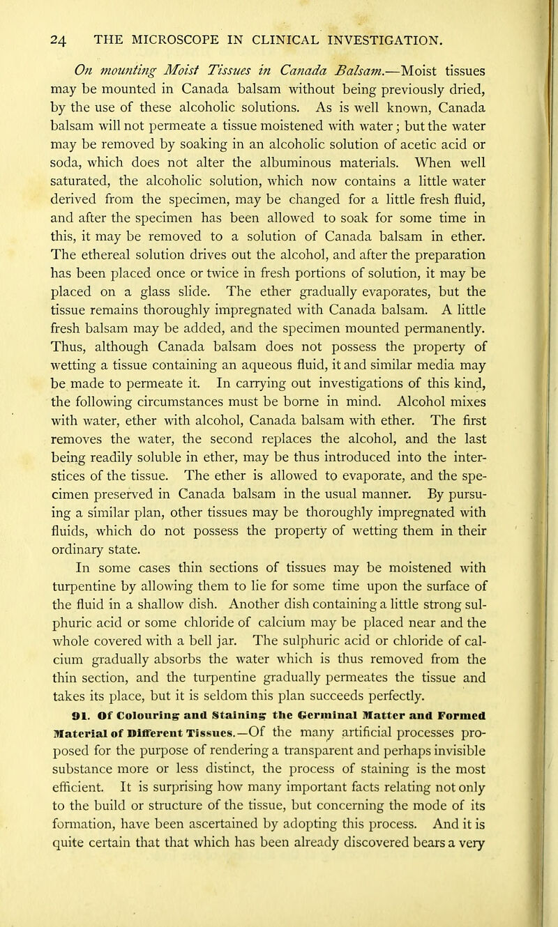 On mounting Moist Tissues in Canada Balsam.—Moist tissues may be mounted in Canada balsam without being previously dried, by the use of these alcoholic solutions. As is well known, Canada balsam will not permeate a tissue moistened with water; but the water may be removed by soaking in an alcoholic solution of acetic acid or soda, which does not alter the albuminous materials. When well saturated, the alcoholic solution, which now contains a little water derived from the specimen, may be changed for a little fresh fluid, and after the specimen has been allowed to soak for some time in this, it may be removed to a solution of Canada balsam in ether. The ethereal solution drives out the alcohol, and after the preparation has been placed once or twice in fresh portions of solution, it may be placed on a glass slide. The ether gradually evaporates, but the tissue remains thoroughly impregnated with Canada balsam. A little fresh balsam may be added, and the specimen mounted permanently. Thus, although Canada balsam does not possess the property of wetting a tissue containing an aqueous fluid, it and similar media may be made to permeate it. In carrying out investigations of this kind, the following circumstances must be borne in mind. Alcohol mixes with water, ether with alcohol, Canada balsam with ether. The first removes the water, the second replaces the alcohol, and the last being readily soluble in ether, may be thus introduced into the inter- stices of the tissue. The ether is allowed to evaporate, and the spe- cimen preserved in Canada balsam in the usual manner. By pursu- ing a similar plan, other tissues may be thoroughly impregnated with fluids, which do not possess the property of wetting them in their ordinary state. In some cases thin sections of tissues may be moistened with turpentine by allowing them to lie for some time upon the surface of the fluid in a shallow dish. Another dish containing a little strong sul- phuric acid or some chloride of calcium may be placed near and the whole covered with a bell jar. The sulphuric acid or chloride of cal- cium gradually absorbs the water which is thus removed from the thin section, and the turpentine gradually permeates the tissue and takes its place, but it is seldom this plan succeeds perfectly. 91. Of Colouring? and Staining the terminal matter and Formed Material of Different Tissues.— Of the many artificial processes pro- posed for the purpose of rendering a transparent and perhaps invisible substance more or less distinct, the process of staining is the most efficient. It is surprising how many important facts relating not only to the build or structure of the tissue, but concerning the mode of its formation, have been ascertained by adopting this process. And it is quite certain that that which has been already discovered bears a very