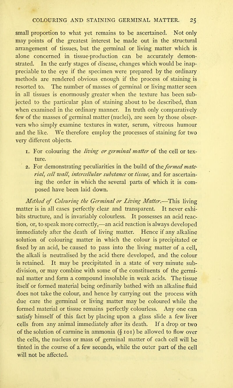 small proportion to what yet remains to be ascertained. Not only may points of the greatest interest be made out in the structural arrangement of tissues, but the germinal or living matter which is alone concerned in tissue-production can be accurately demon- strated. In the early stages of disease, changes which would be inap- preciable to the eye if the specimen were prepared by the ordinary methods are rendered obvious enough if the process of staining is resorted to. The number of masses of germinal or living matter seen in all tissues is enormously greater when the texture has been sub- jected to the particular plan of staining about to be described, than when examined in the ordinary manner. In truth only comparatively few of the masses of germinal matter (nuclei), are seen by those obser- vers who simply examine textures in water, serum, vitreous humour and the like. We therefore employ the processes of staining for two very different objects. 1. For colouring the living or germinal matter of the cell or tex- ture. 2. For demonstrating peculiarities in the build of the formed mate- rial\ cell wall, intercellular substance or tissue, and for ascertain- ing the order in which the several parts of which it is com- posed have been laid down. Method of Colouring the Germinal or Livmg Matter.—This living matter is in all cases perfectly clear and transparent. It never exhi- bits structure, and is invariably colourless. It possesses an acid reac- tion, or, to speak more correctly,—an acid reaction is always developed immediately after the death of living matter. Hence if any alkaline solution of colouring matter in which the colour is precipitated or fixed by an acid, be caused to pass into the living matter of a cell, the alkali is neutralised by the acid there developed, and the colour is retained. It may be precipitated in a state of very minute sub- division, or may combine with some of the constituents of the germi- nal matter and form a compound insoluble in weak acids. The tissue itself or formed material being ordinarily bathed with an alkaline fluid does not take the colour, and hence by carrying out the process with due care the germinal or living matter may be coloured while the formed material or tissue remains perfectly colourless. Any one can satisfy himself of this fact by placing upon a glass slide a few liver cells from any animal immediately after its death. If a drop or two of the solution of carmine in ammonia (§ 101) be allowed to flow over the cells, the nucleus or mass of genninal matter of each cell will be tinted in the course of a few seconds, while the outer part of the cell wall not be affected.