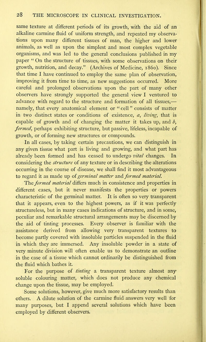 same texture at different periods of its growth, with the aid of an alkaline carmine fluid of unifonn strength, and repeated my observa- tions upon many different tissues of man, the higher and lower animals, as well as upon the simplest and most complex vegetable organisms, and was led to the general conclusions published in my paper “ On the structure of tissues, with some observations on their growth, nutrition, and decay.” (Archives of Medicine, i860). Since that time I have continued to employ the same plan of observation, improving it from time to time, as new suggestions occurred. More careful and prolonged observations upon the part of many other observers have strongly supported the general view I ventured to advance with regard to the structure and formation of all tissues,— namely, that every anatomical element or “ cell ” consists of matter in two distinct states or conditions of existence, a, living, that is capable of growth and of changing the matter it takes up, and b, formed, perhaps exhibiting structure, but passive, lifeless, incapable of growth, or of forming new structures or compounds. In all cases, by taking certain precautions, we can distinguish in any given tissue what part is living and growing, and what part has already been formed and has ceased to undergo vital changes. In considering the structure of any texture or in describing the alterations occurring in the course of disease, we shall find it most advantageous to regard it as made up of germinal matter and formed material. The formed material differs much in consistence and properties in different cases, but it never manifests the properties or powers characteristic of the germinal matter. It is often so very transparent that it appears, even to the highest powers, as if it was perfectly structureless, but in many cases indications of structure, and in some, peculiar and remarkable structural arrangements may be discerned by the aid of tinting processes. Every observer is familiar with the assistance derived from allowing very transparent textures to become partly covered with insoluble particles suspended in the fluid in which they are immersed. Any insoluble powder in a state of very minute division will often enable us to demonstrate an outline in the case of a tissue which cannot ordinarily be distinguished from the fluid which bathes it. For the purpose of tinting a transparent texture almost any- soluble colouring matter, which does not produce any chemical change upon the tissue, may be employed. Some solutions, however, give much more satisfactory results than others. A dilute solution of the carmine fluid answers very well for many purposes, but I append several solutions which have been employed by different observers.