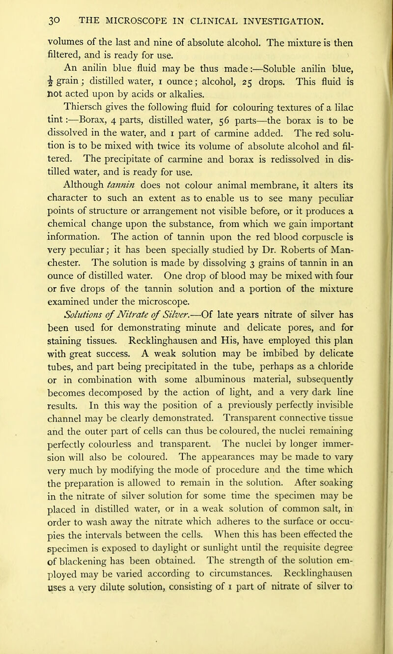 volumes of the last and nine of absolute alcohol. The mixture is then filtered, and is ready for use. An anilin blue fluid may be thus madeSoluble anilin blue, 2 grain; distilled water, i ounce; alcohol, 25 drops. This fluid is not acted upon by acids or alkalies. Thiersch gives the following fluid for colouring textures of a lilac tintBorax, 4 parts, distilled water, 56 parts—the borax is to be dissolved in the water, and 1 part of carmine added. The red solu- tion is to be mixed with twice its volume of absolute alcohol and fil- tered. The precipitate of carmine and borax is redissolved in dis- tilled water, and is ready for use. Although ta,7inm does not colour animal membrane, it alters its character to such an extent as to enable us to see many peculiar points of structure or arrangement not visible before, or it produces a chemical change upon the substance, from which we gain important information. The action of tannin upon the red blood corpuscle is very peculiar; it has been specially studied by Dr. Roberts of Man- chester. The solution is made by dissolving 3 grains of tannin in an ounce of distilled water. One drop of blood may be mixed with four or five drops of the tannin solution and a portion of the mixture examined under the microscope. Solutions of Nit?-ate of Silver.—Of late years nitrate of silver has been used for demonstrating minute and delicate pores, and for staining tissues. Recklinghausen and His, have employed this plan with great success. A weak solution may be imbibed by delicate tubes, and part being precipitated in the tube, perhaps as a chloride or in combination with some albuminous material, subsequently becomes decomposed by the action of light, and a very dark line results. In this way the position of a previously perfectly invisible channel may be clearly demonstrated. Transparent connective tissue and the outer part of cells can thus be coloured, the nuclei remaining perfectly colourless and transparent. The nuclei by longer immer- sion will also be coloured. The appearances may be made to vary very much by modifying the mode of procedure and the time which the preparation is allowed to remain in the solution. After soaking in the nitrate of silver solution for some time the specimen may be placed in distilled water, or in a weak solution of common salt, in order to wash away the nitrate which adheres to the surface or occu- pies the intervals between the cells. When this has been effected the specimen is exposed to daylight or sunlight until the requisite degree of blackening has been obtained. The strength of the solution em- ployed may be varied according to circumstances. Recklinghausen uses a very dilute solution, consisting of 1 part of nitrate of silver to