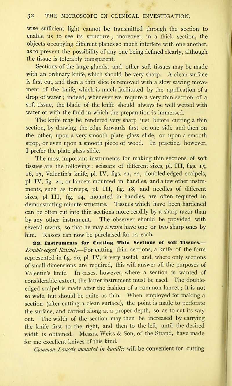 wise sufficient light cannot be transmitted through the section to enable us to see its structure; moreover, in a thick section, the objects occupying different planes so much interfere with one another, as to prevent the possibility of any one being defined clearly, although the tissue is tolerably transparent. Sections of the large glands, and other soft tissues may be made with an ordinary knife, which should be very sharp. A clean surface is first cut, and then a thin slice is removed with a slow sawing move- ment of the knife, which is much facilitated by the application of a drop of water; indeed, whenever we require a very thin section of a soft tissue, the blade of the knife should always be well wetted with water or with the fluid in which the preparation is immersed. The knife may be rendered very sharp just before cutting a thin section, by drawing the edge forwards first on one side and then on the other, upon a very smooth plate glass slide, or upon a smooth strop, or even upon a smooth piece of wood. In practice, however, I prefer the plate glass slide. The most important instruments for making thin sections of soft tissues are the following: scissars of different sizes, pi. Ill, figs. 15, 16, 17, Valentin’s knife, pi. IV, figs. 21, 22, doubled-edged scalpels, pi. IV, fig. 20, or lancets mounted in handles, and a few other instru- ments, such as forceps, pi. Ill, fig. 18, and needles of different sizes, pi. Ill, fig. 14, mounted in handles, are often required in demonstrating minute structure. Tissues which have been hardened can be often cut into thin sections more readily by a sharp razor than by any other instrument. The observer should be provided with several razors, so that he may always have one or two sliaq) ones by him. Razors can now be purchased for is. each. 03. Instruments for Cutting Thin Sections of soft Tissues.— Double-edged Scalpel.—For cutting thin sections, a knife of the form represented in fig. 20, pi. IV, is very useful, and, where only sections of small dimensions are required, this will answer all the purposes of Valentin’s knife. In cases, however, where a section is wanted of considerable extent, the latter instrument must be used. The double- edged scalpel is made after the fashion of a common lancet; it is not so wide, but should be quite as thin. When employed for making a section (after cutting a clean surface), the point is made to perforate the surface, and carried along at a proper depth, so as to cut its way out. The width of the section may then be increased by carrying the knife first to the right, and then to the left, until the desired width is obtained. Messrs. Weiss & Son, of the Strand, have made for me excellent knives of this kind. Common Lancets mounted in handles will be convenient for cutting