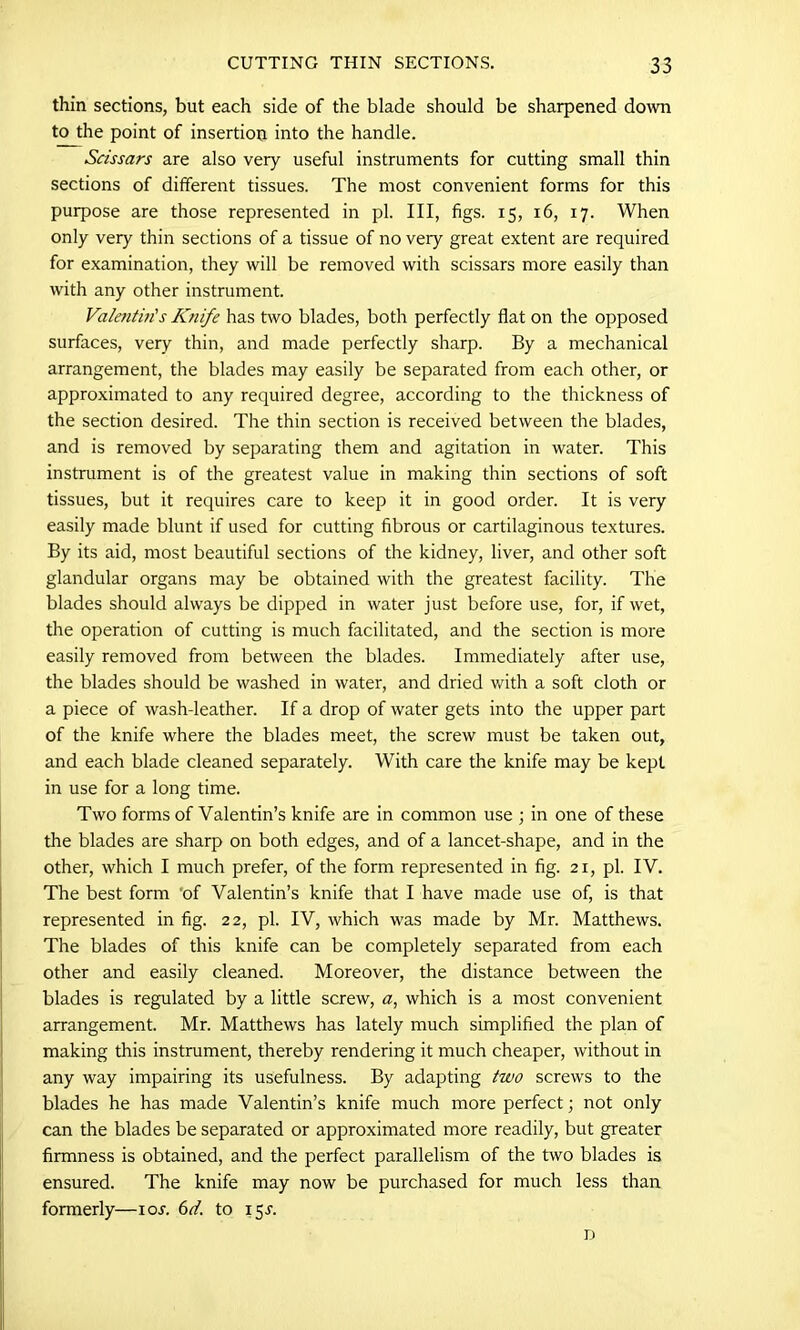 thin sections, but each side of the blade should be sharpened down to the point of insertion into the handle. Scissars are also very useful instruments for cutting small thin sections of different tissues. The most convenient forms for this purpose are those represented in pi. Ill, figs. 15, 16, 17. When only very thin sections of a tissue of no very great extent are required for examination, they will be removed with scissars more easily than with any other instrument. Valentin's Knife has two blades, both perfectly flat on the opposed surfaces, very thin, and made perfectly sharp. By a mechanical arrangement, the blades may easily be separated from each other, or approximated to any required degree, according to the thickness of the section desired. The thin section is received between the blades, and is removed by separating them and agitation in water. This instrument is of the greatest value in making thin sections of soft tissues, but it requires care to keep it in good order. It is very easily made blunt if used for cutting fibrous or cartilaginous textures. By its aid, most beautiful sections of the kidney, liver, and other soft glandular organs may be obtained with the greatest facility. The blades should always be dipped in water just before use, for, if wet, the operation of cutting is much facilitated, and the section is more easily removed from between the blades. Immediately after use, the blades should be washed in water, and dried with a soft cloth or a piece of wash-leather. If a drop of water gets into the upper part of the knife where the blades meet, the screw must be taken out, and each blade cleaned separately. With care the knife may be kept in use for a long time. Two forms of Valentin’s knife are in common use ; in one of these the blades are sharp on both edges, and of a lancet-shape, and in the other, which I much prefer, of the form represented in fig. 21, pi. IV. The best form 'of Valentin’s knife that I have made use of, is that represented in fig. 22, pi. IV, which was made by Mr. Matthews. The blades of this knife can be completely separated from each other and easily cleaned. Moreover, the distance between the blades is regulated by a little screw, a, which is a most convenient arrangement. Mr. Matthews has lately much simplified the plan of making this instrument, thereby rendering it much cheaper, without in any way impairing its usefulness. By adapting two screws to the blades he has made Valentin’s knife much more perfect; not only can the blades be separated or approximated more readily, but greater firmness is obtained, and the perfect parallelism of the two blades is ensured. The knife may now be purchased for much less than formerly—ioj. 6d. to 15J. D