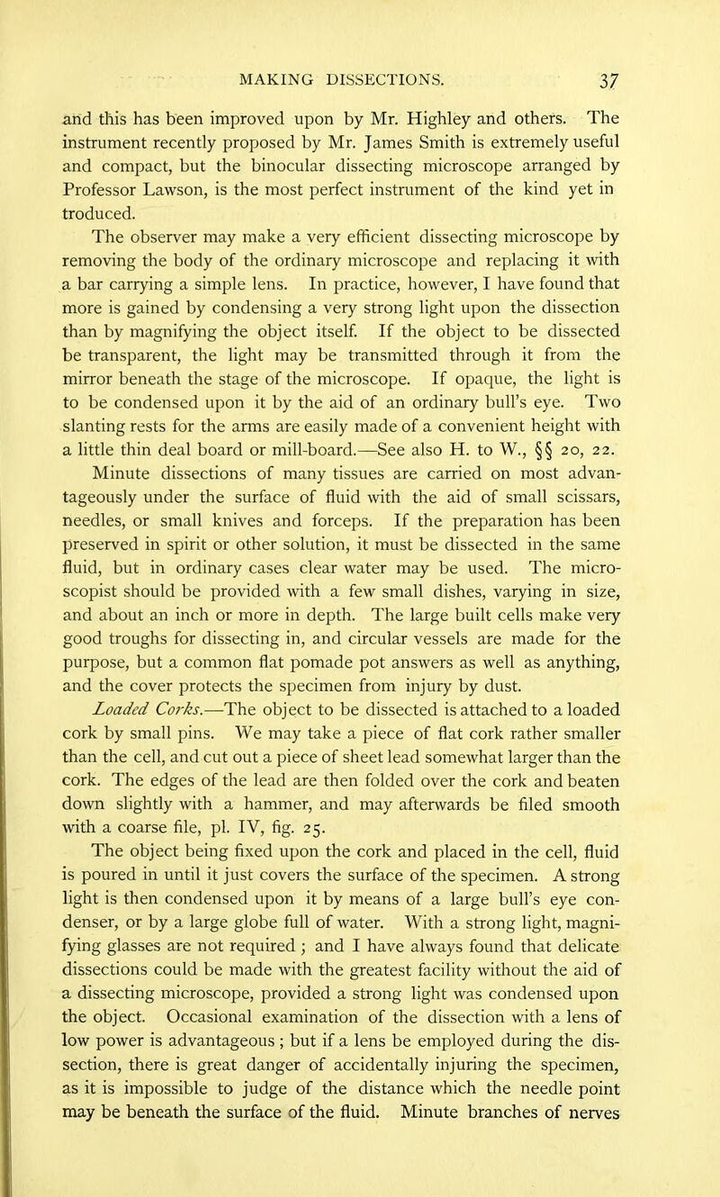 and this has been improved upon by Mr. Highley and others. The instrument recently proposed by Mr. James Smith is extremely useful and compact, but the binocular dissecting microscope arranged by Professor Lawson, is the most perfect instrument of the kind yet in troduced. The observer may make a very efficient dissecting microscope by removing the body of the ordinary microscope and replacing it with a bar carrying a simple lens. In practice, however, I have found that more is gained by condensing a very strong light upon the dissection than by magnifying the object itself. If the object to be dissected be transparent, the light may be transmitted through it from the mirror beneath the stage of the microscope. If opaque, the light is to be condensed upon it by the aid of an ordinary bull’s eye. Two slanting rests for the arms are easily made of a convenient height with a little thin deal board or mill-board.—See also H. to W., §§ 20, 22. Minute dissections of many tissues are carried on most advan- tageously under the surface of fluid with the aid of small scissars, needles, or small knives and forceps. If the preparation has been preserved in spirit or other solution, it must be dissected in the same fluid, but in ordinary cases clear water may be used. The micro- scopist should be provided with a few small dishes, varying in size, and about an inch or more in depth. The large built cells make very good troughs for dissecting in, and circular vessels are made for the purpose, but a common flat pomade pot answers as well as anything, and the cover protects the specimen from injury by dust. Loaded Corks.—The object to be dissected is attached to a loaded cork by small pins. We may take a piece of flat cork rather smaller than the cell, and cut out a piece of sheet lead somewhat larger than the cork. The edges of the lead are then folded over the cork and beaten down slightly with a hammer, and may afterwards be filed smooth with a coarse file, pi. IV, fig. 25. The object being fixed upon the cork and placed in the cell, fluid is poured in until it just covers the surface of the specimen. A strong light is then condensed upon it by means of a large bull’s eye con- denser, or by a large globe full of water. With a strong light, magni- fying glasses are not required ; and I have always found that delicate dissections could be made with the greatest facility without the aid of a dissecting microscope, provided a strong light was condensed upon the object. Occasional examination of the dissection with a lens of low power is advantageous ; but if a lens be employed during the dis- section, there is great danger of accidentally injuring the specimen, as it is impossible to judge of the distance which the needle point may be beneath the surface of the fluid. Minute branches of nerves