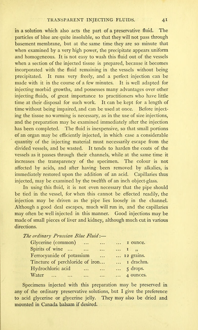 in a solution which also acts the part of a preservative fluid. The particles of blue are quite insoluble, so that they will not pass through basement membrane, but at the same time they are so minute that when examined by a very high power, the precipitate appears uniform and homogeneous. It is not easy to wash this fluid out of the vessels when a section of the injected tissue is prepared, because it becomes incorporated with the fluid remaining in the vessels without being precipitated. It runs very freely, and a perfect injection can be made with it in the course of a few minutes. It is well adapted for injecting morbid growths, and possesses many advantages over other injecting fluids, of great importance to practitioners who have little time at their disposal for such work. It can be kept for a length of time without being impaired, and can be used at once. Before inject- ing the tissue no warming is necessary, as in the use of size injections, and the preparation may be examined immediately after the injection has been completed. The fluid is inexpensive, so that small portions of an organ may be efficiently injected, in which case a considerable quantity of the injecting material must necessarily escape from the divided vessels, and be wasted. It tends to harden the coats of the vessels as it passes through their channels, while at the same time it increases the transparency of the specimen. The colour is not affected by acids, and after having been removed by alkalies, is immediately restored upon the addition of an acid. Capillaries thus injected, may be examined by the twelfth of an inch object-glass. In using this fluid, it is not even necessary that the pipe should be tied in the vessel, for when this cannot be effected readily, the injection may be driven as the pipe lies loosely in the channel. Although a good deal escapes, much will run in, and the capillaries may often be well injected in this manner. Good injections may be made of small pieces of liver and kidney, although much cut in various directions. The ordinary Prussian Blue Fluid:— Glycerine (common) ... ... ... 1 ounce. Spirits of wine ... ... ... ... 1 „ Ferrocyanide of potassium ... ... 12 grains. Tincture of perchloride of iron... ... 1 drachm. Hydrochloric acid ... ... ... 5 drops. Water ... ... ... ... ... 4 ounces. Specimens injected with this preparation may be preserved in any of the ordinary preservative solutions, but I give the preference to acid glycerine or glycerine jelly. They may also be dried and mounted in Canada balsam if desired.