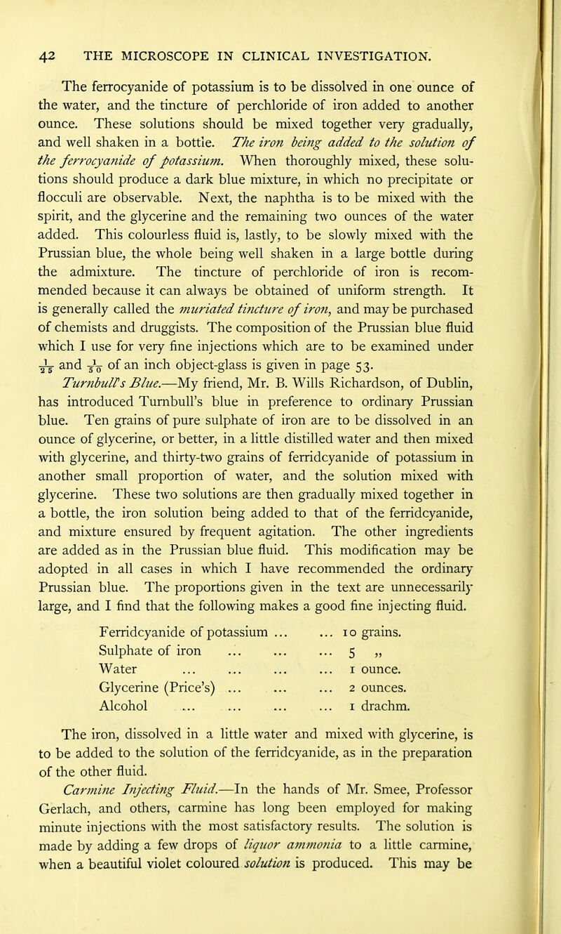 The ferrocyanide of potassium is to be dissolved in one ounce of the water, and the tincture of perchloride of iron added to another ounce. These solutions should be mixed together very gradually, and well shaken in a bottle. The iron being added to the solution of the ferrocya?iide of potassium. When thoroughly mixed, these solu- tions should produce a dark blue mixture, in which no precipitate or flocculi are observable. Next, the naphtha is to be mixed with the spirit, and the glycerine and the remaining two ounces of the water added. This colourless fluid is, lastly, to be slowly mixed with the Prussian blue, the whole being well shaken in a large bottle during the admixture. The tincture of perchloride of iron is recom- mended because it can always be obtained of uniform strength. It is generally called the muriated tincture of iron, and maybe purchased of chemists and druggists. The composition of the Prussian blue fluid which I use for very fine injections which are to be examined under -Jy and y o of an inch object-glass is given in page 53. Turnbull's Blue.—My friend, Mr. B. Wills Richardson, of Dublin, has introduced Turnbull’s blue in preference to ordinary Prussian blue. Ten grains of pure sulphate of iron are to be dissolved in an ounce of glycerine, or better, in a little distilled water and then mixed with glycerine, and thirty-two grains of ferridcyanide of potassium in another small proportion of water, and the solution mixed with glycerine. These two solutions are then gradually mixed together in a bottle, the iron solution being added to that of the ferridcyanide, and mixture ensured by frequent agitation. The other ingredients are added as in the Prussian blue fluid. This modification may be adopted in all cases in which I have recommended the ordinary Prussian blue. The proportions given in the text are unnecessarily large, and I find that the following makes a good fine injecting fluid. Ferridcyanide of potassium Sulphate of iron Water Glycerine (Price’s) ... Alcohol ... 10 grains. ••• 5 >> 1 ounce. 2 ounces. 1 drachm. The iron, dissolved in a little water and mixed with glycerine, is to be added to the solution of the ferridcyanide, as in the preparation of the other fluid. Carmine Injecting Fluid.—In the hands of Mr. Smee, Professor Gerlach, and others, carmine has long been employed for making minute injections with the most satisfactory results. The solution is made by adding a few drops of liquor a7timonia to a little carmine, when a beautiful violet coloured solution is produced. This may be