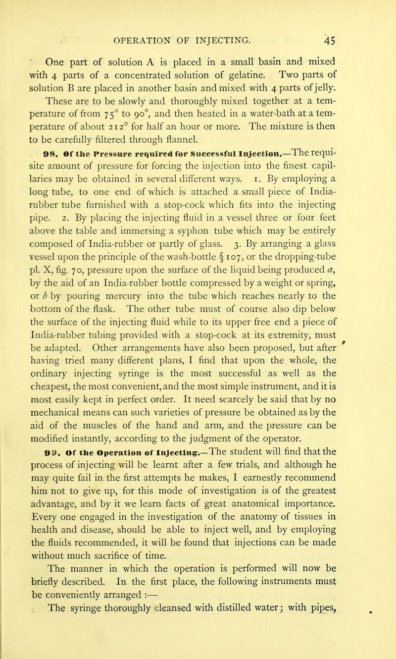 One part of solution A is placed in a small basin and mixed with 4 parts of a concentrated solution of gelatine. Two parts of solution B are placed in another basin and mixed with 4 parts of jelly. These are to be slowly and thoroughly mixed together at a tem- perature of from 750 to go°, and then heated in a water-bath at a tem- perature of about 2120 for half an hour or more. The mixture is then to be carefully filtered through flannel. 98. Of the Pressure required for Successful Injection.—The requi- site amount of pressure for forcing the injection into the finest capil- laries may be obtained in several different ways. 1. By employing a long tube, to one end of which is attached a small piece of India- rubber tube furnished with a stop-cock which fits into the injecting pipe. 2. By placing the injecting fluid in a vessel three or four feet above the table and immersing a syphon tube which may be entirely composed of India-rubber or partly of glass. 3. By arranging a glass vessel upon the principle of the wash-bottle § 107, or the dropping-tube pi. X, fig. 70, pressure upon the surface of the liquid being produced a, by the aid of an India-rubber bottle compressed by a weight or spring, or b by pouring mercury into the tube which reaches nearly to the bottom of the flask. The other tube must of course also dip below the surface of the injecting fluid while to its upper free end a piece of India-rubber tubing provided with a stop-cock at its extremity, must be adapted. Other arrangements have also been proposed, but after having tried many different plans, I find that upon the whole, the ordinary injecting syringe is the most successful as well as the cheapest, the most convenient, and the most simple instrument, and it is most easily kept in perfect order. It need scarcely be said that by no mechanical means can such varieties of pressure be obtained as by the aid of the muscles of the hand and arm, and the pressure can be modified instantly, according to the judgment of the operator. 9 9. Of the Operation of Injecting.—The student will find that the process of injecting will be learnt after a few trials, and although he may quite fail in the first attempts he makes, I earnestly recommend him not to give up, for this mode of investigation is of the greatest advantage, and by it we learn facts of great anatomical importance. Every one engaged in the investigation of the anatomy of tissues in health and disease, should be able to inject well, and by employing the fluids recommended, it will be found that injections can be made without much sacrifice of time. The manner in which the operation is performed will now be briefly described. In the first place, the following instruments must be conveniently arranged :— The syringe thoroughly cleansed with distilled water; with pipes,