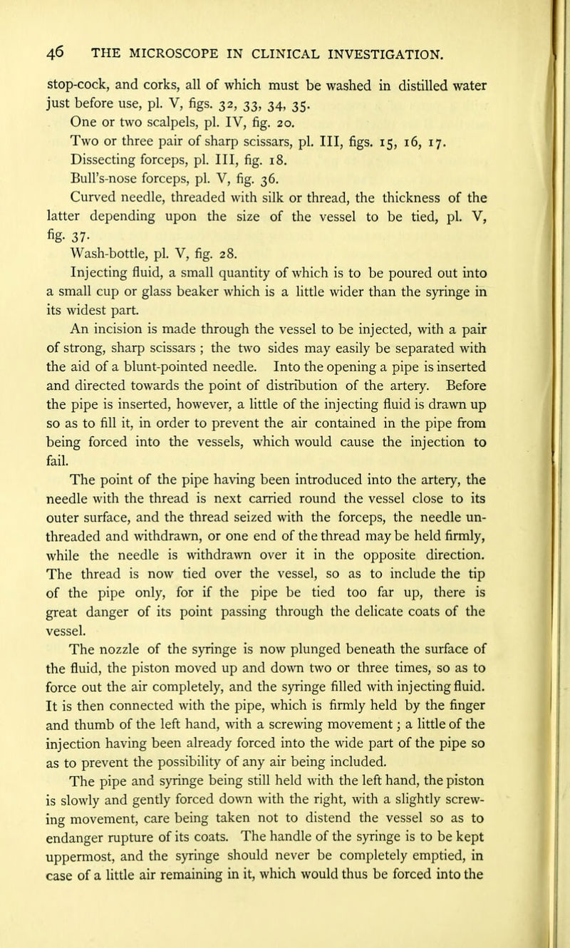 stop-cock, and corks, all of which must be washed in distilled water just before use, pi. V, figs. 32, 33, 34, 35. One or two scalpels, pi. IV, fig. 20. Two or three pair of sharp scissars, pi. Ill, figs. 15, 16, 17. Dissecting forceps, pi. Ill, fig. 18. Bull’s-nose forceps, pi. V, fig. 36. Curved needle, threaded with silk or thread, the thickness of the latter depending upon the size of the vessel to be tied, pi. V, fig- 37- Wash-bottle, pi. V, fig. 28. Injecting fluid, a small quantity of which is to be poured out into a small cup or glass beaker which is a little wider than the syringe in its widest part. An incision is made through the vessel to be injected, with a pair of strong, sharp scissars ; the two sides may easily be separated with the aid of a blunt-pointed needle. Into the opening a pipe is inserted and directed towards the point of distribution of the artery. Before the pipe is inserted, however, a little of the injecting fluid is drawn up so as to fill it, in order to prevent the air contained in the pipe from being forced into the vessels, which would cause the injection to fail. The point of the pipe having been introduced into the artery, the needle with the thread is next carried round the vessel close to its outer surface, and the thread seized with the forceps, the needle un- threaded and withdrawn, or one end of the thread may be held firmly, while the needle is withdrawn over it in the opposite direction. The thread is now tied over the vessel, so as to include the tip of the pipe only, for if the pipe be tied too far up, there is great danger of its point passing through the delicate coats of the vessel. The nozzle of the syringe is now plunged beneath the surface of the fluid, the piston moved up and down two or three times, so as to force out the air completely, and the syringe filled with injecting fluid. It is then connected with the pipe, which is firmly held by the finger and thumb of the left hand, with a screwing movement; a little of the injection having been already forced into the wide part of the pipe so as to prevent the possibility of any air being included. The pipe and syringe being still held with the left hand, the piston is slowly and gently forced down with the right, with a slightly screw- ing movement, care being taken not to distend the vessel so as to endanger rupture of its coats. The handle of the syringe is to be kept uppermost, and the syringe should never be completely emptied, in case of a little air remaining in it, which would thus be forced into the