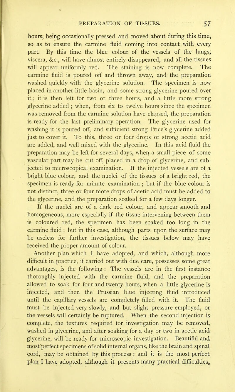 hours, being occasionally pressed and moved about during this time, so as to ensure the carmine fluid coming into contact with every part. By this time the blue colour of the vessels of the lungs, viscera, &c., will have almost entirely disappeared, and all the tissues will appear uniformly red. The staining is now complete. The carmine fluid is poured off and thrown away, and the preparation washed quickly with the glycerine solution. The specimen is now placed in another little basin, and some strong glycerine poured over it; it is then left for two or three hours, and a little more strong glycerine added ; when, from six to twelve hours since the specimen was removed from the carmine solution have elapsed, the preparation is ready for the last preliminary operation. The glycerine used for washing it is poured off, and sufficient strong Price’s glycerine added just to cover it. To this, three or four drops of strong acetic acid are added, and well mixed with the glycerine. In this acid fluid the preparation may be left for several days, when a small piece of some vascular part may be cut off, placed in a drop of glycerine, and sub- jected to microscopical examination. If the injected vessels are of a bright blue colour, and the nuclei of the tissues of a bright red, the specimen is ready for minute examination ; but if the blue colour is not distinct, three or four more drops of acetic acid must be added to the glycerine, and the preparation soaked for a few days longer. If the nuclei are of a dark red colour, and appear smooth and homogeneous, more especially if the tissue intervening between them is coloured red, the specimen has been soaked too long in the carmine fluid; but in this case, although parts upon the surface may be useless for further investigation, the tissues below may have received the proper amount of colour. Another plan which I have adopted, and which, although more difficult in practice, if carried out with due care, possesses some great advantages, is the following : The vessels are in the first instance thoroughly injected with the carmine fluid, and the preparation allowed to soak for four-and-twenty hours, when a little glycerine is injected, and then the Prussian blue injecting fluid introduced until the capillary vessels are completely filled with it. The fluid must be injected very slowly, and but slight pressure employed, or the vessels will certainly be ruptured. When the second injection is complete, the textures required for investigation may be removed, washed in glycerine, and after soaking for a day or two in acetic acid glycerine, will be ready for microscopic investigation. Beautiful and most perfect specimens of solid internal organs, like the brain and spinal cord, may be obtained by this process ; and it is the most perfect plan I have adopted, although it presents many practical difficulties.