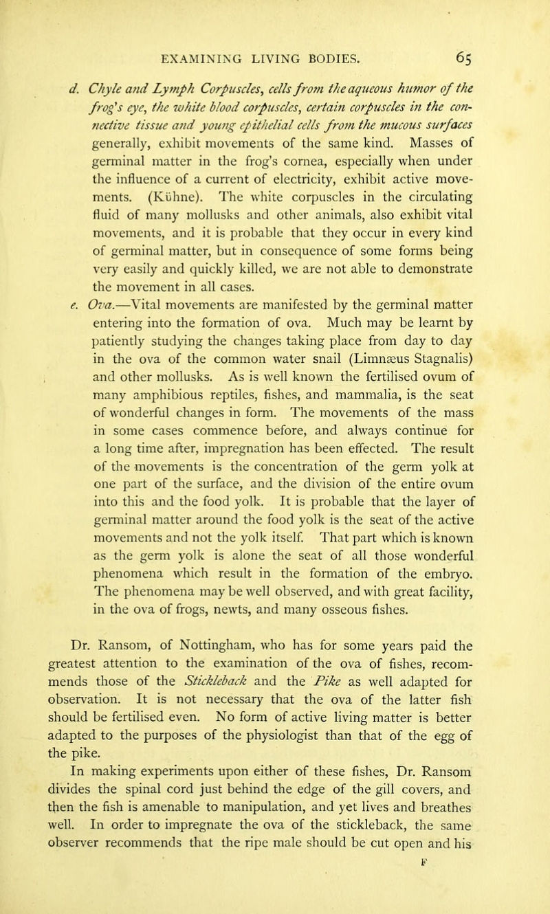 d. Chyle and Lytnph Corpuscles, cells from the aqueous humor of the frog's eye, the white blood corpuscles, certam corpuscles in the con- nective tissue and young epithelial cells from the mucous surfaces generally, exhibit movements of the same kind. Masses of germinal matter in the frog’s cornea, especially when under the influence of a current of electricity, exhibit active move- ments. (Kuhne). The white corpuscles in the circulating fluid of many mollusks and other animals, also exhibit vital movements, and it is probable that they occur in every kind of germinal matter, but in consequence of some forms being very easily and quickly killed, we are not able to demonstrate the movement in all cases. e. Ova.—Vital movements are manifested by the germinal matter entering into the formation of ova. Much may be learnt by patiently studying the changes taking place from day to day in the ova of the common water snail (Limneeus Stagnalis) and other mollusks. As is well known the fertilised ovum of many amphibious reptiles, fishes, and mammalia, is the seat of wonderful changes in form. The movements of the mass in some cases commence before, and always continue for a long time after, impregnation has been effected. The result of the movements is the concentration of the germ yolk at one part of the surface, and the division of the entire ovum into this and the food yolk. It is probable that the layer of germinal matter around the food yolk is the seat of the active movements and not the yolk itself. That part which is known as the germ yolk is alone the seat of all those wonderful phenomena which result in the fonnation of the embryo. The phenomena may be well observed, and with great facility, in the ova of frogs, newts, and many osseous fishes. Dr. Ransom, of Nottingham, who has for some years paid the greatest attention to the examination of the ova of fishes, recom- mends those of the Stickleback and the Pike as well adapted for observation. It is not necessary that the ova of the latter fish should be fertilised even. No form of active living matter is better adapted to the purposes of the physiologist than that of the egg of the pike. In making experiments upon either of these fishes, Dr. Ransom divides the spinal cord just behind the edge of the gill covers, and then the fish is amenable to manipulation, and yet lives and breathes well. In order to impregnate the ova of the stickleback, the same observer recommends that the ripe male should be cut open and his F