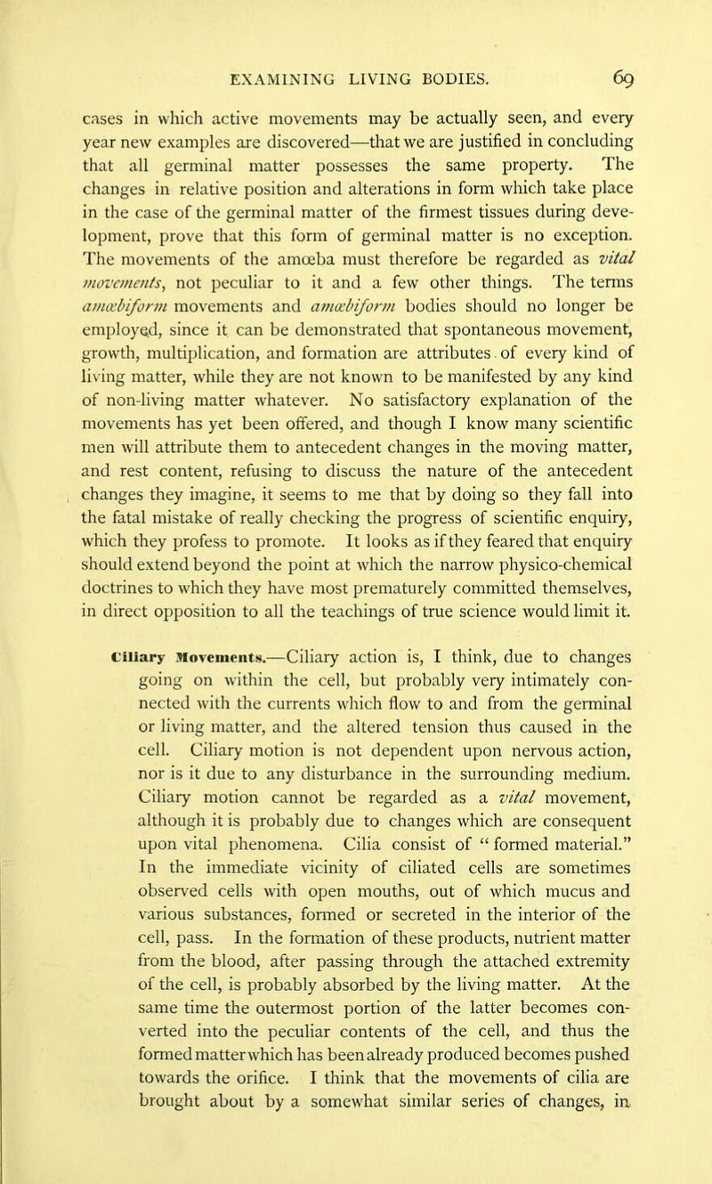 cases in which active movements may be actually seen, and every year new examples are discovered—that we are justified in concluding that all germinal matter possesses the same property. The changes in relative position and alterations in form which take place in the case of tire germinal matter of the firmest tissues during deve- lopment, prove that this form of germinal matter is no exception. The movements of the amoeba must therefore be regarded as vital movements, not peculiar to it and a few other things. The terms amoebiform movements and amoebiform bodies should no longer be employed, since it can be demonstrated that spontaneous movement, growth, multiplication, and formation are attributes of every kind of living matter, while they are not known to be manifested by any kind of non-living matter whatever. No satisfactory explanation of the movements has yet been offered, and though I know many scientific men will attribute them to antecedent changes in the moving matter, and rest content, refusing to discuss the nature of the antecedent changes they imagine, it seems to me that by doing so they fall into the fatal mistake of really checking the progress of scientific enquiry, which they profess to promote. It looks as if they feared that enquiry should extend beyond the point at which the narrow physico-chemical doctrines to which they have most prematurely committed themselves, in direct opposition to all the teachings of true science would limit it. Ciliary Movements.—Ciliary action is, I think, due to changes going on within the cell, but probably very intimately con- nected with the currents which flow to and from the germinal or living matter, and the altered tension thus caused in the cell. Ciliary motion is not dependent upon nervous action, nor is it due to any disturbance in the surrounding medium. Ciliary motion cannot be regarded as a vital movement, although it is probably due to changes which are consequent upon vital phenomena. Cilia consist of “ formed material.” In the immediate vicinity of ciliated cells are sometimes observed cells with open mouths, out of which mucus and various substances, formed or secreted in the interior of the cell, pass. In the formation of these products, nutrient matter from the blood, after passing through the attached extremity of the cell, is probably absorbed by the living matter. At the same time the outermost portion of the latter becomes con- verted into the peculiar contents of the cell, and thus the formed matterwhich has been already produced becomes pushed towards the orifice. I think that the movements of cilia are brought about by a somewhat similar series of changes, in.