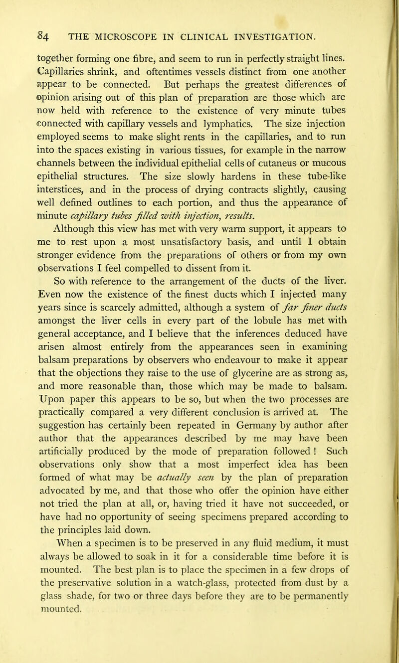 together forming one fibre, and seem to run in perfectly straight lines. Capillaries shrink, and oftentimes vessels distinct from one another appear to be connected. But perhaps the greatest differences of opinion arising out of this plan of preparation are those which are now held with reference to the existence of very minute tubes connected with capillary vessels and lymphatics. The size injection employed seems to make slight rents in the capillaries, and to run into the spaces existing in various tissues, for example in the narrow channels between the individual epithelial cells of cutaneus or mucous epithelial structures. The size slowly hardens in these tube-like interstices, and in the process of drying contracts slightly, causing well defined outlines to each portion, and thus the appearance of minute capillary tubes filled with injection, results. Although this view has met with very warm support, it appears to me to rest upon a most unsatisfactory basis, and until I obtain stronger evidence from the preparations of others or from my own observations I feel compelled to dissent from it. So with reference to the arrangement of the ducts of the liver. Even now the existence of the finest ducts which I injected many years since is scarcely admitted, although a system of far finer ducts amongst the liver cells in every part of the lobule has met with general acceptance, and I believe that the inferences deduced have arisen almost entirely from the appearances seen in examining balsam preparations by observers who endeavour to make it appear that the objections they raise to the use of glycerine are as strong as, and more reasonable than, those which may be made to balsam. Upon paper this appears to be so, but when the two processes are practically compared a very different conclusion is arrived at. The suggestion has certainly been repeated in Germany by author after author that the appearances described by me may have been artificially produced by the mode of preparation followed ! Such observations only show that a most imperfect idea has been formed of what may be actually seen by the plan of preparation advocated by me, and that those who offer the opinion have either not tried the plan at all, or, having tried it have not succeeded, or have had no opportunity of seeing specimens prepared according to the principles laid down. When a specimen is to be preserved in any fluid medium, it must always be allowed to soak in it for a considerable time before it is mounted. The best plan is to place the specimen in a few drops of the preservative solution in a watch-glass, protected from dust by a glass shade, for two or three days before they are to be permanently mounted.