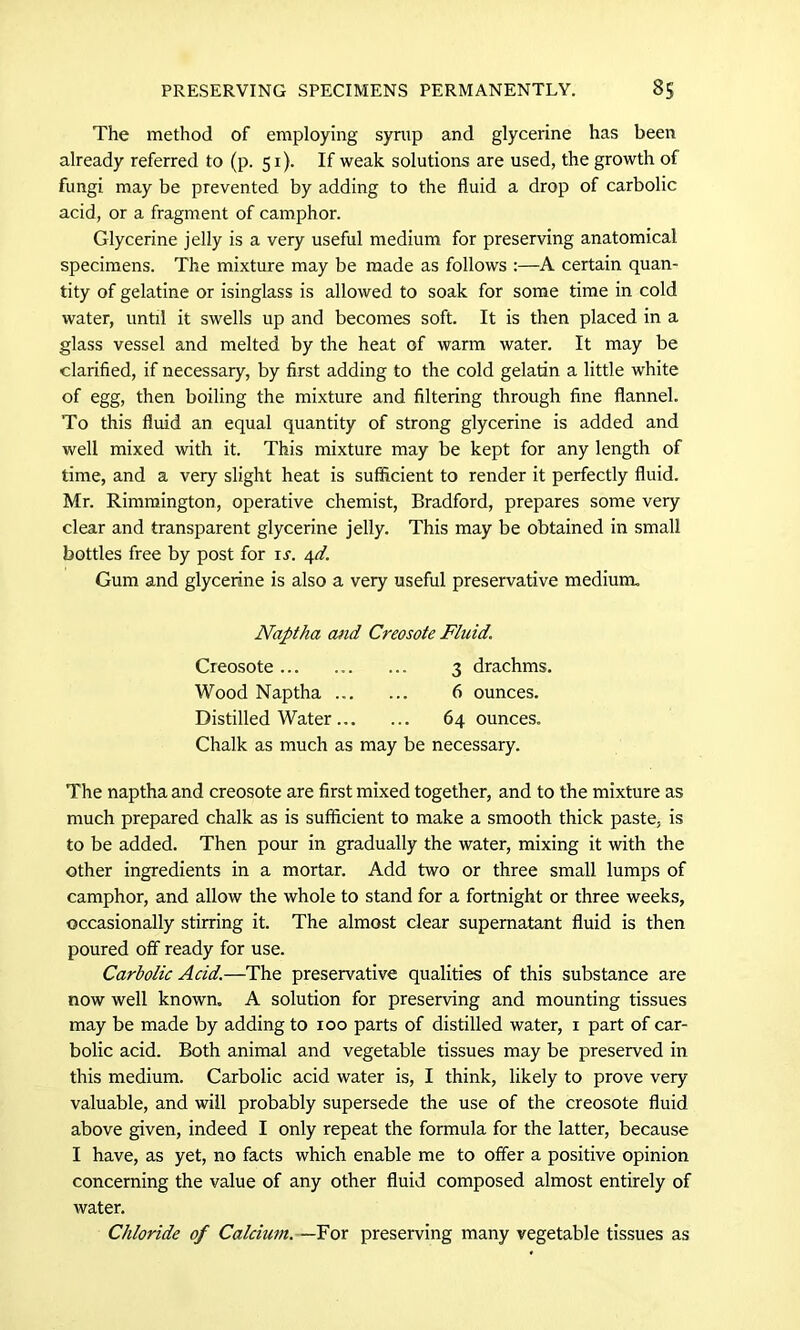 The method of employing syrup and glycerine has been already referred to (p. 51). If weak solutions are used, the growth of fungi may be prevented by adding to the fluid a drop of carbolic acid, or a fragment of camphor. Glycerine jelly is a very useful medium for preserving anatomical specimens. The mixture may be made as follows :—A certain quan- tity of gelatine or isinglass is allowed to soak for some time in cold water, until it swells up and becomes soft. It is then placed in a glass vessel and melted by the heat of warm water. It may be clarified, if necessary, by first adding to the cold gelatin a little white of egg, then boiling the mixture and filtering through fine flannel. To this fluid an equal quantity of strong glycerine is added and well mixed with it. This mixture may be kept for any length of time, and a very slight heat is sufficient to render it perfectly fluid. Mr. Rimmington, operative chemist, Bradford, prepares some very clear and transparent glycerine jelly. This may be obtained in small bottles free by post for is. 4d. Gum and glycerine is also a very useful preservative medium. Naptha and Creosote Fluid. Creosote 3 drachms. Wood Naptha ... ... 6 ounces. Distilled Water 64 ounces. Chalk as much as may be necessary. The naptha and creosote are first mixed together, and to the mixture as much prepared chalk as is sufficient to make a smooth thick paste, is to be added. Then pour in gradually the water, mixing it with the other ingredients in a mortar. Add two or three small lumps of camphor, and allow the whole to stand for a fortnight or three weeks, occasionally stirring it. The almost clear supernatant fluid is then poured off ready for use. Carbolic Acid.—The preservative qualities of this substance are now well known. A solution for preserving and mounting tissues may be made by adding to 100 parts of distilled water, 1 part of car- bolic acid. Both animal and vegetable tissues may be preserved in this medium. Carbolic acid water is, I think, likely to prove very- valuable, and will probably supersede the use of the creosote fluid above given, indeed I only repeat the formula for the latter, because I have, as yet, no facts which enable me to offer a positive opinion concerning the value of any other fluid composed almost entirely of water. Chloride of Calcium. —For preserving many vegetable tissues as